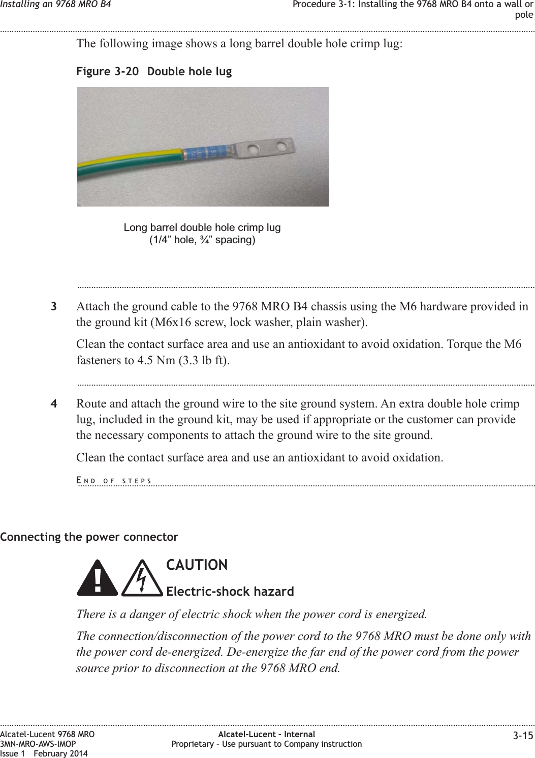 The following image shows a long barrel double hole crimp lug:...................................................................................................................................................................................................3Attach the ground cable to the 9768 MRO B4 chassis using the M6 hardware provided inthe ground kit (M6x16 screw, lock washer, plain washer).Clean the contact surface area and use an antioxidant to avoid oxidation. Torque the M6fasteners to 4.5 Nm (3.3 lb ft)....................................................................................................................................................................................................4Route and attach the ground wire to the site ground system. An extra double hole crimplug, included in the ground kit, may be used if appropriate or the customer can providethe necessary components to attach the ground wire to the site ground.Clean the contact surface area and use an antioxidant to avoid oxidation.Connecting the power connectorCAUTIONElectric-shock hazardThere is a danger of electric shock when the power cord is energized.The connection/disconnection of the power cord to the 9768 MRO must be done only withthe power cord de-energized. De-energize the far end of the power cord from the powersource prior to disconnection at the 9768 MRO end.Figure 3-20 Double hole lugLong barrel double hole crimp lug(1/4” hole, ¾” spacing)Installing an 9768 MRO B4 Procedure 3-1: Installing the 9768 MRO B4 onto a wall orpole........................................................................................................................................................................................................................................................................................................................................................................................................................................................................Alcatel-Lucent 9768 MRO3MN-MRO-AWS-IMOPIssue 1 February 2014Alcatel-Lucent – InternalProprietary – Use pursuant to Company instruction 3-15END OF STEPS...................................................................................................................................................................................................