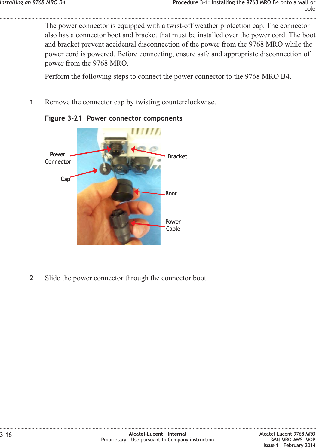 The power connector is equipped with a twist-off weather protection cap. The connectoralso has a connector boot and bracket that must be installed over the power cord. The bootand bracket prevent accidental disconnection of the power from the 9768 MRO while thepower cord is powered. Before connecting, ensure safe and appropriate disconnection ofpower from the 9768 MRO.Perform the following steps to connect the power connector to the 9768 MRO B4....................................................................................................................................................................................................1Remove the connector cap by twisting counterclockwise....................................................................................................................................................................................................2Slide the power connector through the connector boot.Figure 3-21 Power connector componentsCapBootPowerCablePowerConnector BracketCapBootPowerCablePowerConnector BracketInstalling an 9768 MRO B4 Procedure 3-1: Installing the 9768 MRO B4 onto a wall orpole........................................................................................................................................................................................................................................................................................................................................................................................................................................................................3-16 Alcatel-Lucent – InternalProprietary – Use pursuant to Company instructionAlcatel-Lucent 9768 MRO3MN-MRO-AWS-IMOPIssue 1 February 2014