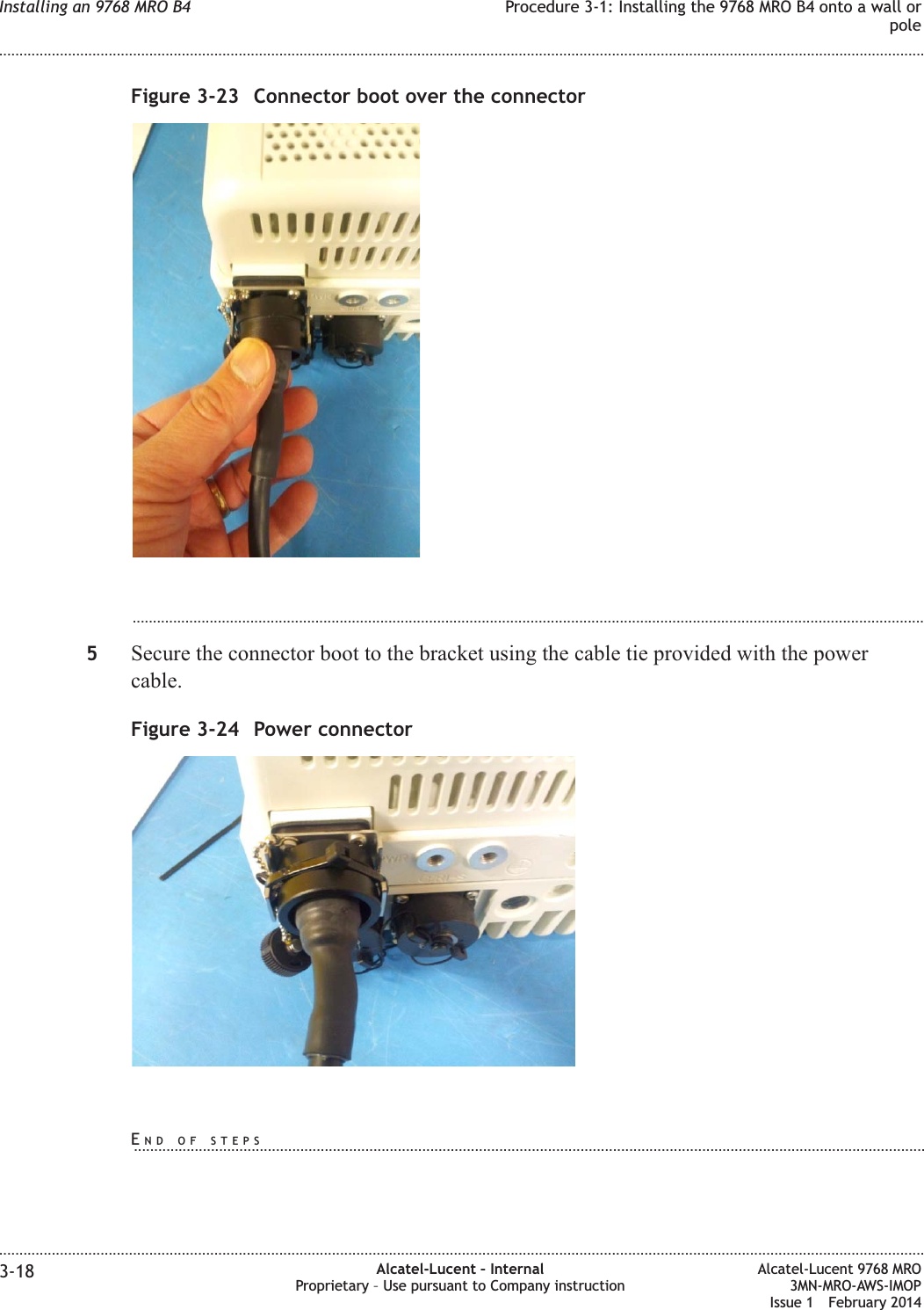 ...................................................................................................................................................................................................5Secure the connector boot to the bracket using the cable tie provided with the powercable.Figure 3-23 Connector boot over the connectorFigure 3-24 Power connectorInstalling an 9768 MRO B4 Procedure 3-1: Installing the 9768 MRO B4 onto a wall orpole........................................................................................................................................................................................................................................................................................................................................................................................................................................................................3-18 Alcatel-Lucent – InternalProprietary – Use pursuant to Company instructionAlcatel-Lucent 9768 MRO3MN-MRO-AWS-IMOPIssue 1 February 2014END OF STEPS...................................................................................................................................................................................................