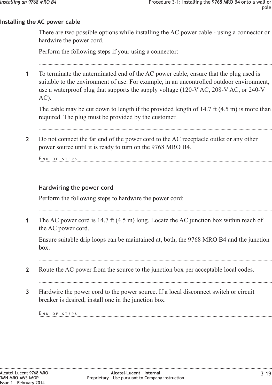 Installing the AC power cableThere are two possible options while installing the AC power cable - using a connector orhardwire the power cord.Perform the following steps if your using a connector:...................................................................................................................................................................................................1To terminate the unterminated end of the AC power cable, ensure that the plug used issuitable to the environment of use. For example, in an uncontrolled outdoor environment,use a waterproof plug that supports the supply voltage (120-V AC, 208-V AC, or 240-VAC).The cable may be cut down to length if the provided length of 14.7 ft (4.5 m) is more thanrequired. The plug must be provided by the customer....................................................................................................................................................................................................2Do not connect the far end of the power cord to the AC receptacle outlet or any otherpower source until it is ready to turn on the 9768 MRO B4.Hardwiring the power cordPerform the following steps to hardwire the power cord:...................................................................................................................................................................................................1The AC power cord is 14.7 ft (4.5 m) long. Locate the AC junction box within reach ofthe AC power cord.Ensure suitable drip loops can be maintained at, both, the 9768 MRO B4 and the junctionbox....................................................................................................................................................................................................2Route the AC power from the source to the junction box per acceptable local codes....................................................................................................................................................................................................3Hardwire the power cord to the power source. If a local disconnect switch or circuitbreaker is desired, install one in the junction box.Installing an 9768 MRO B4 Procedure 3-1: Installing the 9768 MRO B4 onto a wall orpole........................................................................................................................................................................................................................................................................................................................................................................................................................................................................Alcatel-Lucent 9768 MRO3MN-MRO-AWS-IMOPIssue 1 February 2014Alcatel-Lucent – InternalProprietary – Use pursuant to Company instruction 3-19END OF STEPS...................................................................................................................................................................................................END OF STEPS...................................................................................................................................................................................................