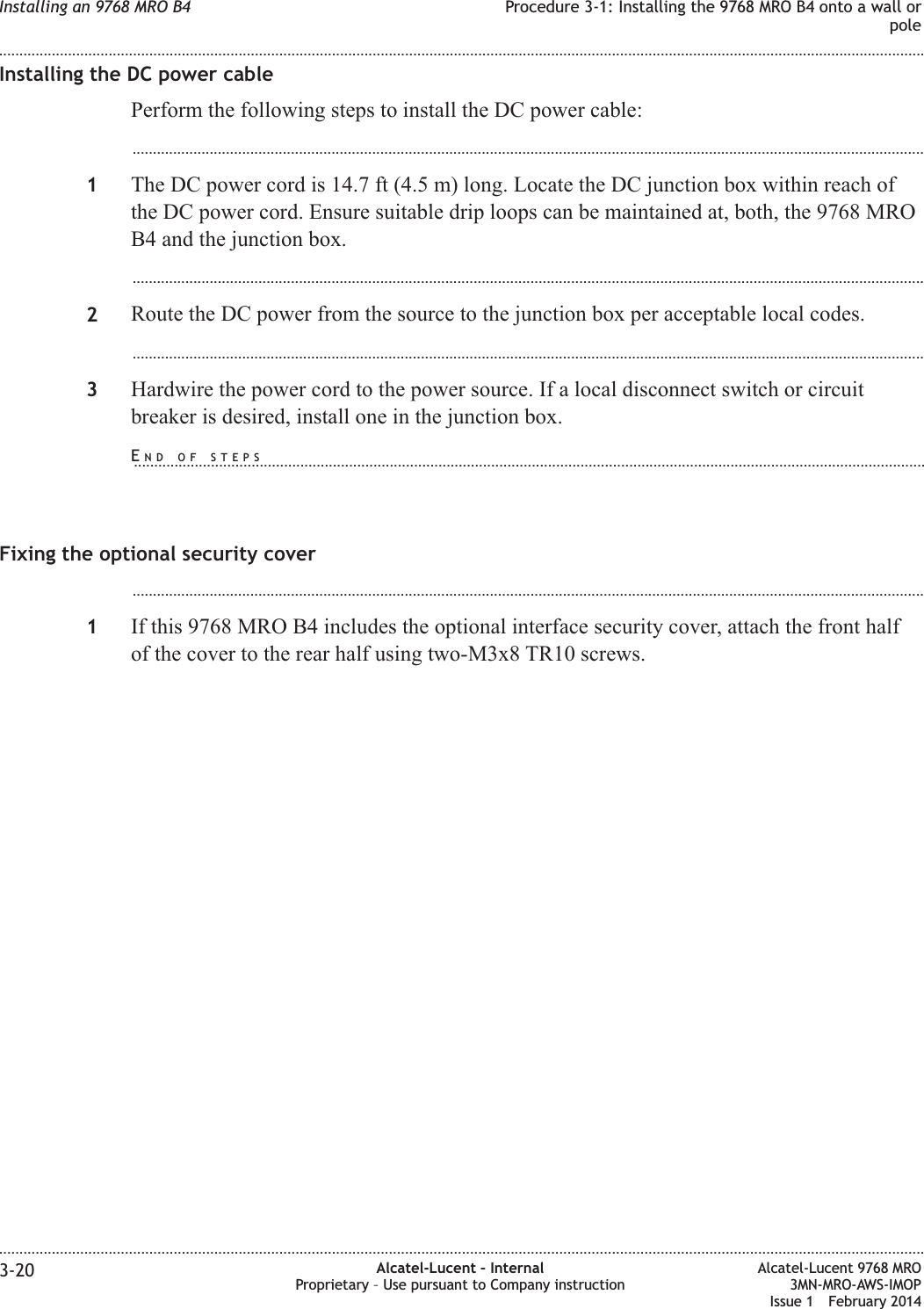 Installing the DC power cablePerform the following steps to install the DC power cable:...................................................................................................................................................................................................1The DC power cord is 14.7 ft (4.5 m) long. Locate the DC junction box within reach ofthe DC power cord. Ensure suitable drip loops can be maintained at, both, the 9768 MROB4 and the junction box....................................................................................................................................................................................................2Route the DC power from the source to the junction box per acceptable local codes....................................................................................................................................................................................................3Hardwire the power cord to the power source. If a local disconnect switch or circuitbreaker is desired, install one in the junction box.Fixing the optional security cover...................................................................................................................................................................................................1If this 9768 MRO B4 includes the optional interface security cover, attach the front halfof the cover to the rear half using two-M3x8 TR10 screws.Installing an 9768 MRO B4 Procedure 3-1: Installing the 9768 MRO B4 onto a wall orpole........................................................................................................................................................................................................................................................................................................................................................................................................................................................................3-20 Alcatel-Lucent – InternalProprietary – Use pursuant to Company instructionAlcatel-Lucent 9768 MRO3MN-MRO-AWS-IMOPIssue 1 February 2014END OF STEPS...................................................................................................................................................................................................