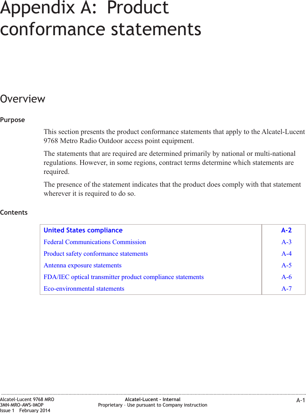 Appendix A: Productconformance statementsOverviewPurposeThis section presents the product conformance statements that apply to the Alcatel-Lucent9768 Metro Radio Outdoor access point equipment.The statements that are required are determined primarily by national or multi-nationalregulations. However, in some regions, contract terms determine which statements arerequired.The presence of the statement indicates that the product does comply with that statementwherever it is required to do so.ContentsUnited States compliance A-2Federal Communications Commission A-3Product safety conformance statements A-4Antenna exposure statements A-5FDA/IEC optical transmitter product compliance statements A-6Eco-environmental statements A-7...................................................................................................................................................................................................................................Alcatel-Lucent 9768 MRO3MN-MRO-AWS-IMOPIssue 1 February 2014Alcatel-Lucent – InternalProprietary – Use pursuant to Company instruction A-1