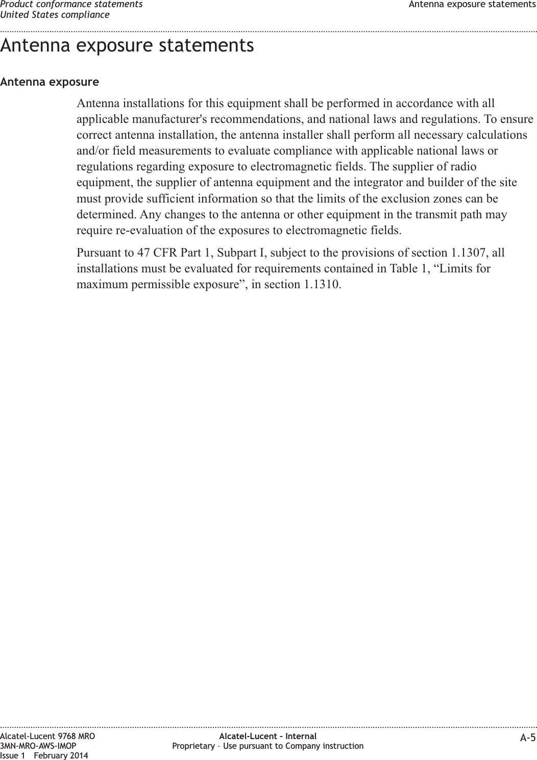 Antenna exposure statementsAntenna exposureAntenna installations for this equipment shall be performed in accordance with allapplicable manufacturer&apos;s recommendations, and national laws and regulations. To ensurecorrect antenna installation, the antenna installer shall perform all necessary calculationsand/or field measurements to evaluate compliance with applicable national laws orregulations regarding exposure to electromagnetic fields. The supplier of radioequipment, the supplier of antenna equipment and the integrator and builder of the sitemust provide sufficient information so that the limits of the exclusion zones can bedetermined. Any changes to the antenna or other equipment in the transmit path mayrequire re-evaluation of the exposures to electromagnetic fields.Pursuant to 47 CFR Part 1, Subpart I, subject to the provisions of section 1.1307, allinstallations must be evaluated for requirements contained in Table 1, “Limits formaximum permissible exposure”, in section 1.1310.Product conformance statementsUnited States complianceAntenna exposure statements........................................................................................................................................................................................................................................................................................................................................................................................................................................................................Alcatel-Lucent 9768 MRO3MN-MRO-AWS-IMOPIssue 1 February 2014Alcatel-Lucent – InternalProprietary – Use pursuant to Company instruction A-5