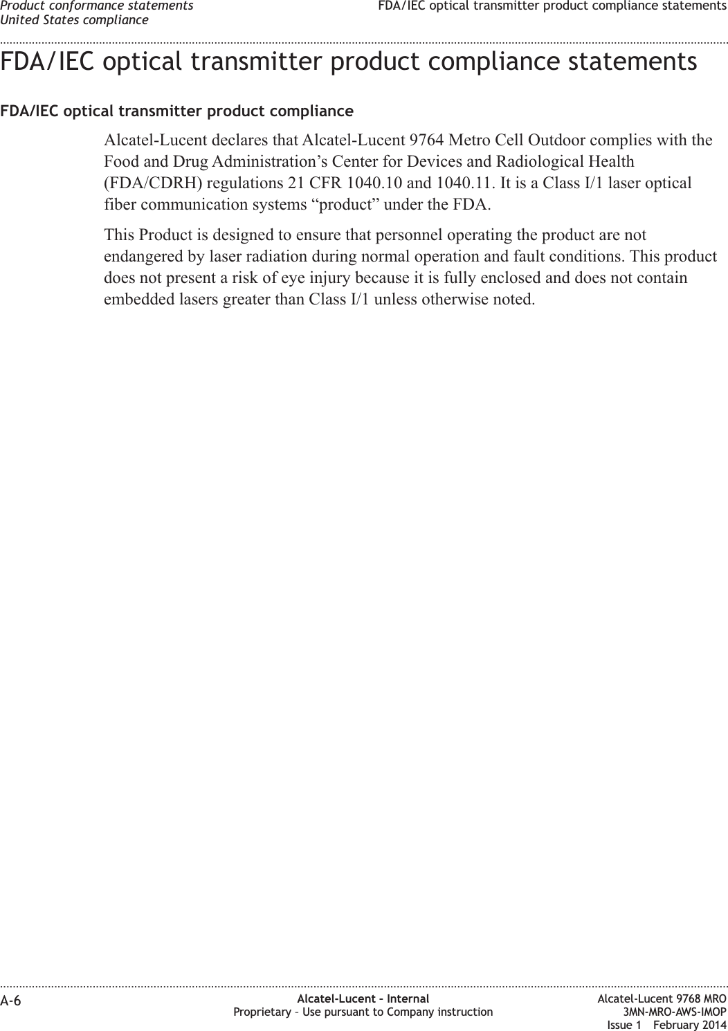 FDA/IEC optical transmitter product compliance statementsFDA/IEC optical transmitter product complianceAlcatel-Lucent declares that Alcatel-Lucent 9764 Metro Cell Outdoor complies with theFood and Drug Administration’s Center for Devices and Radiological Health(FDA/CDRH) regulations 21 CFR 1040.10 and 1040.11. It is a Class I/1 laser opticalfiber communication systems “product” under the FDA.This Product is designed to ensure that personnel operating the product are notendangered by laser radiation during normal operation and fault conditions. This productdoes not present a risk of eye injury because it is fully enclosed and does not containembedded lasers greater than Class I/1 unless otherwise noted.Product conformance statementsUnited States complianceFDA/IEC optical transmitter product compliance statements........................................................................................................................................................................................................................................................................................................................................................................................................................................................................A-6 Alcatel-Lucent – InternalProprietary – Use pursuant to Company instructionAlcatel-Lucent 9768 MRO3MN-MRO-AWS-IMOPIssue 1 February 2014
