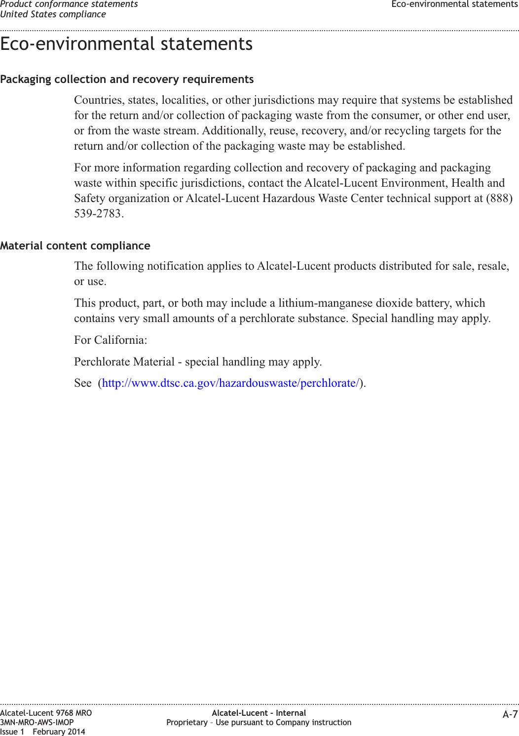 Eco-environmental statementsPackaging collection and recovery requirementsCountries, states, localities, or other jurisdictions may require that systems be establishedfor the return and/or collection of packaging waste from the consumer, or other end user,or from the waste stream. Additionally, reuse, recovery, and/or recycling targets for thereturn and/or collection of the packaging waste may be established.For more information regarding collection and recovery of packaging and packagingwaste within specific jurisdictions, contact the Alcatel-Lucent Environment, Health andSafety organization or Alcatel-Lucent Hazardous Waste Center technical support at (888)539-2783.Material content complianceThe following notification applies to Alcatel-Lucent products distributed for sale, resale,or use.This product, part, or both may include a lithium-manganese dioxide battery, whichcontains very small amounts of a perchlorate substance. Special handling may apply.For California:Perchlorate Material - special handling may apply.See (http://www.dtsc.ca.gov/hazardouswaste/perchlorate/).Product conformance statementsUnited States complianceEco-environmental statements........................................................................................................................................................................................................................................................................................................................................................................................................................................................................Alcatel-Lucent 9768 MRO3MN-MRO-AWS-IMOPIssue 1 February 2014Alcatel-Lucent – InternalProprietary – Use pursuant to Company instruction A-7
