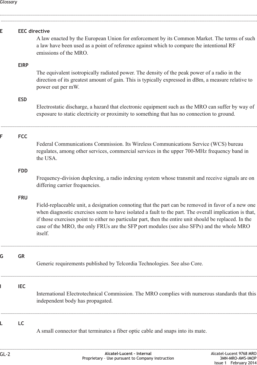 ...................................................................................................................................................................................................................................E EEC directiveA law enacted by the European Union for enforcement by its Common Market. The terms of sucha law have been used as a point of reference against which to compare the intentional RFemissions of the MRO.EIRPThe equivalent isotropically radiated power. The density of the peak power of a radio in thedirection of its greatest amount of gain. This is typically expressed in dBm, a measure relative topower out per mW.ESDElectrostatic discharge, a hazard that electronic equipment such as the MRO can suffer by way ofexposure to static electricity or proximity to something that has no connection to ground....................................................................................................................................................................................................................................F FCCFederal Communications Commission. Its Wireless Communications Service (WCS) bureauregulates, among other services, commercial services in the upper 700-MHz frequency band inthe USA.FDDFrequency-division duplexing, a radio indexing system whose transmit and receive signals are ondiffering carrier frequencies.FRUField-replaceable unit, a designation connoting that the part can be removed in favor of a new onewhen diagnostic exercises seem to have isolated a fault to the part. The overall implication is that,if those exercises point to either no particular part, then the entire unit should be replaced. In thecase of the MRO, the only FRUs are the SFP port modules (see also SFPs) and the whole MROitself....................................................................................................................................................................................................................................GGRGeneric requirements published by Telcordia Technologies. See also Core....................................................................................................................................................................................................................................I IECInternational Electrotechnical Commission. The MRO complies with numerous standards that thisindependent body has propagated....................................................................................................................................................................................................................................LLCA small connector that terminates a fiber optic cable and snaps into its mate.Glossary........................................................................................................................................................................................................................................................................................................................................................................................................................................................................GL-2 Alcatel-Lucent – InternalProprietary – Use pursuant to Company instructionAlcatel-Lucent 9768 MRO3MN-MRO-AWS-IMOPIssue 1 February 2014