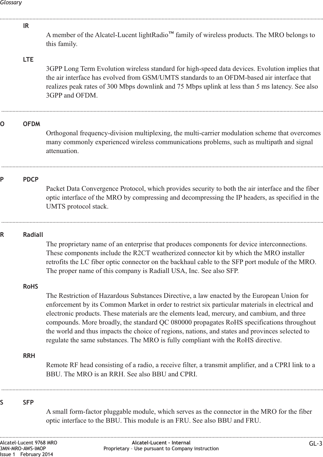 lRA member of the Alcatel-Lucent lightRadio™family of wireless products. The MRO belongs tothis family.LTE3GPP Long Term Evolution wireless standard for high-speed data devices. Evolution implies thatthe air interface has evolved from GSM/UMTS standards to an OFDM-based air interface thatrealizes peak rates of 300 Mbps downlink and 75 Mbps uplink at less than 5 ms latency. See also3GPP and OFDM....................................................................................................................................................................................................................................O OFDMOrthogonal frequency-division multiplexing, the multi-carrier modulation scheme that overcomesmany commonly experienced wireless communications problems, such as multipath and signalattenuation....................................................................................................................................................................................................................................P PDCPPacket Data Convergence Protocol, which provides security to both the air interface and the fiberoptic interface of the MRO by compressing and decompressing the IP headers, as specified in theUMTS protocol stack....................................................................................................................................................................................................................................R RadiallThe proprietary name of an enterprise that produces components for device interconnections.These components include the R2CT weatherized connector kit by which the MRO installerretrofits the LC fiber optic connector on the backhaul cable to the SFP port module of the MRO.The proper name of this company is Radiall USA, Inc. See also SFP.RoHSThe Restriction of Hazardous Substances Directive, a law enacted by the European Union forenforcement by its Common Market in order to restrict six particular materials in electrical andelectronic products. These materials are the elements lead, mercury, and cambium, and threecompounds. More broadly, the standard QC 080000 propagates RoHS specifications throughoutthe world and thus impacts the choice of regions, nations, and states and provinces selected toregulate the same substances. The MRO is fully compliant with the RoHS directive.RRHRemote RF head consisting of a radio, a receive filter, a transmit amplifier, and a CPRI link to aBBU. The MRO is an RRH. See also BBU and CPRI....................................................................................................................................................................................................................................S SFPA small form-factor pluggable module, which serves as the connector in the MRO for the fiberoptic interface to the BBU. This module is an FRU. See also BBU and FRU.Glossary........................................................................................................................................................................................................................................................................................................................................................................................................................................................................Alcatel-Lucent 9768 MRO3MN-MRO-AWS-IMOPIssue 1 February 2014Alcatel-Lucent – InternalProprietary – Use pursuant to Company instruction GL-3