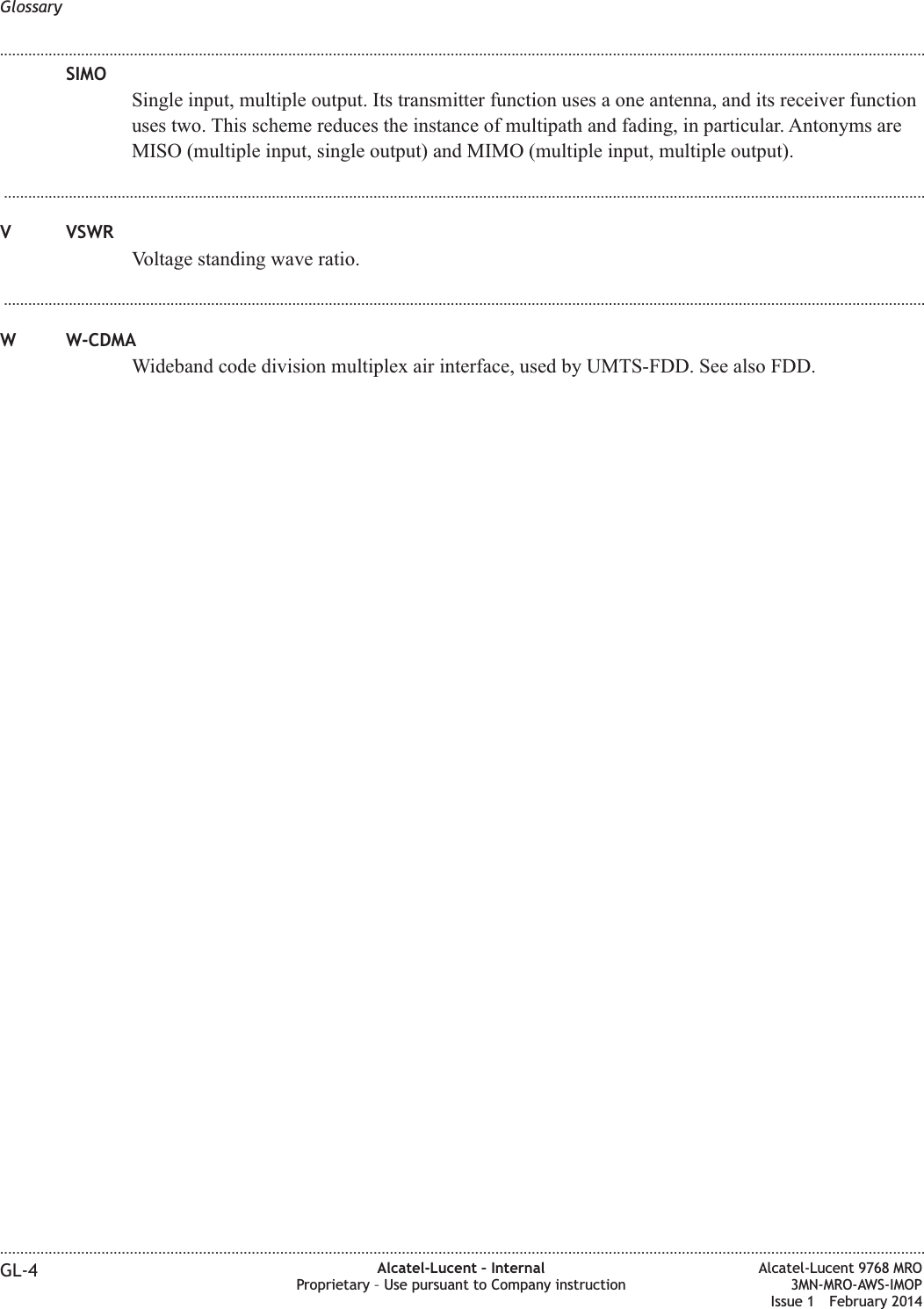 SIMOSingle input, multiple output. Its transmitter function uses a one antenna, and its receiver functionuses two. This scheme reduces the instance of multipath and fading, in particular. Antonyms areMISO (multiple input, single output) and MIMO (multiple input, multiple output)....................................................................................................................................................................................................................................V VSWRVoltage standing wave ratio....................................................................................................................................................................................................................................W W-CDMAWideband code division multiplex air interface, used by UMTS-FDD. See also FDD.Glossary........................................................................................................................................................................................................................................................................................................................................................................................................................................................................GL-4 Alcatel-Lucent – InternalProprietary – Use pursuant to Company instructionAlcatel-Lucent 9768 MRO3MN-MRO-AWS-IMOPIssue 1 February 2014