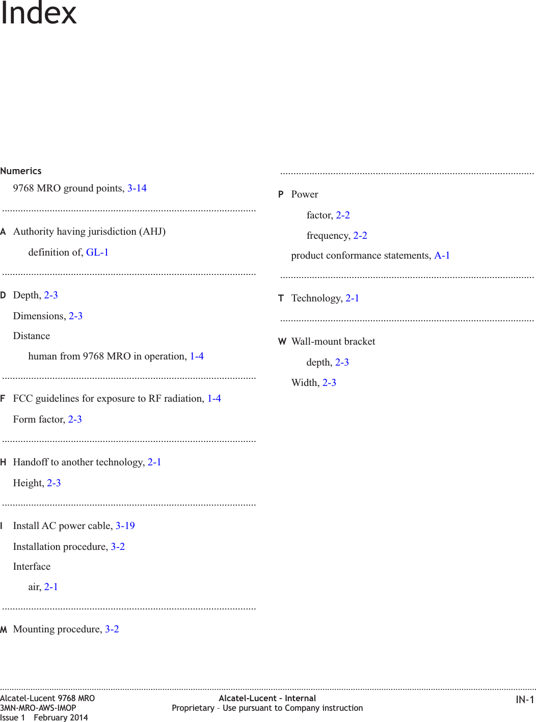 IndexNumerics9768 MRO ground points, 3-14................................................................................................AAuthority having jurisdiction (AHJ)definition of, GL-1................................................................................................DDepth, 2-3Dimensions, 2-3Distancehuman from 9768 MRO in operation, 1-4................................................................................................FFCC guidelines for exposure to RF radiation, 1-4Form factor, 2-3................................................................................................HHandoff to another technology, 2-1Height, 2-3................................................................................................IInstall AC power cable, 3-19Installation procedure, 3-2Interfaceair, 2-1................................................................................................MMounting procedure, 3-2................................................................................................PPowerfactor, 2-2frequency, 2-2product conformance statements, A-1................................................................................................TTechnology, 2-1................................................................................................WWall-mount bracketdepth, 2-3Width, 2-3....................................................................................................................................................................................................................................Alcatel-Lucent 9768 MRO3MN-MRO-AWS-IMOPIssue 1 February 2014Alcatel-Lucent – InternalProprietary – Use pursuant to Company instruction IN-1