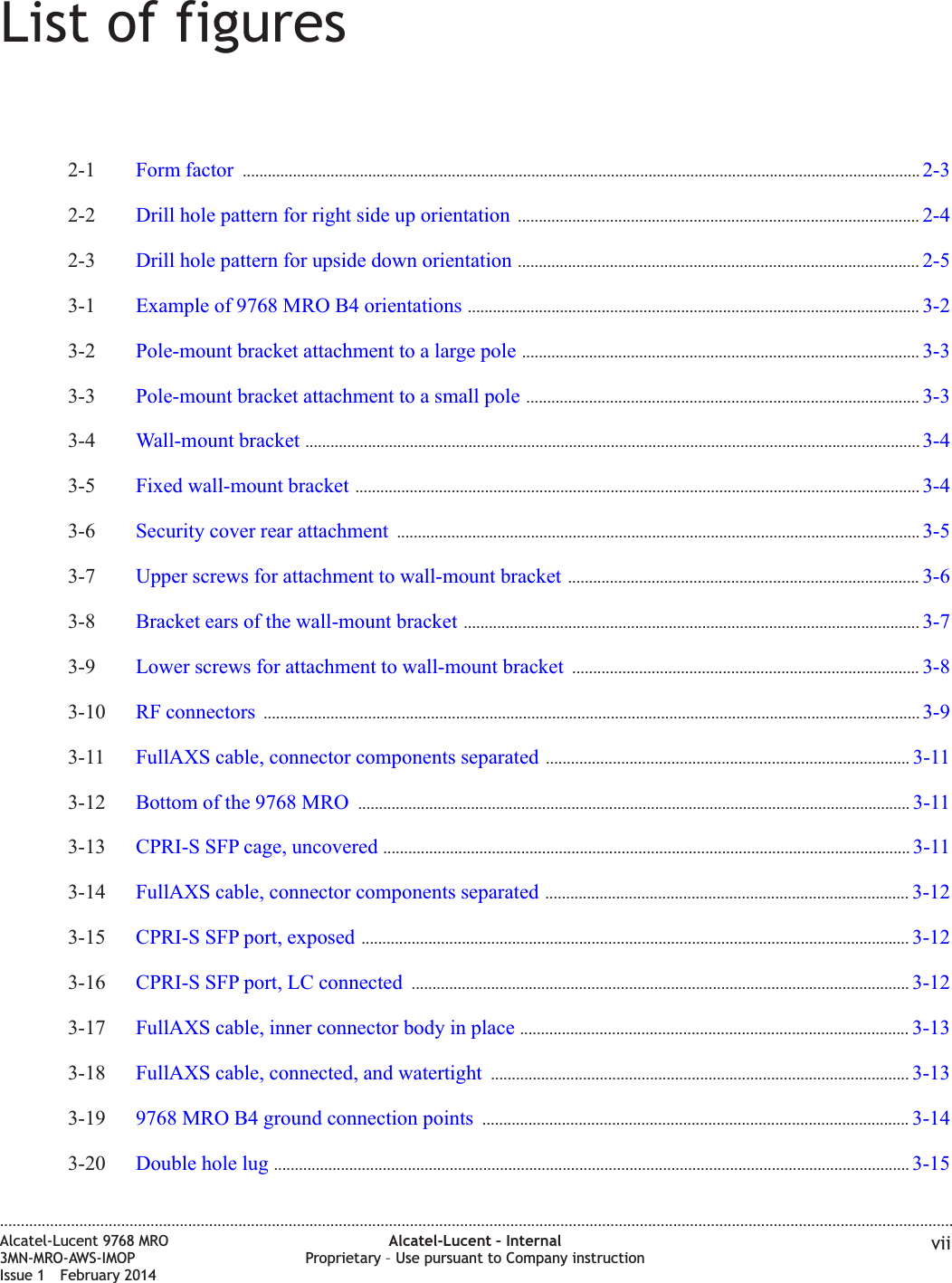List of figures2-1 Form factor .................................................................................................................................................................. 2-32-32-2 Drill hole pattern for right side up orientation ................................................................................................ 2-42-42-3 Drill hole pattern for upside down orientation ................................................................................................ 2-52-53-1 Example of 9768 MRO B4 orientations ............................................................................................................ 3-23-23-2 Pole-mount bracket attachment to a large pole ............................................................................................... 3-33-33-3 Pole-mount bracket attachment to a small pole .............................................................................................. 3-33-33-4 Wall-mount bracket ................................................................................................................................................... 3-43-43-5 Fixed wall-mount bracket ....................................................................................................................................... 3-43-43-6 Security cover rear attachment ............................................................................................................................. 3-53-53-7 Upper screws for attachment to wall-mount bracket .................................................................................... 3-63-63-8 Bracket ears of the wall-mount bracket ............................................................................................................. 3-73-73-9 Lower screws for attachment to wall-mount bracket ................................................................................... 3-83-83-10 RF connectors ............................................................................................................................................................. 3-93-93-11 FullAXS cable, connector components separated ....................................................................................... 3-113-113-12 Bottom of the 9768 MRO .................................................................................................................................... 3-113-113-13 CPRI-S SFP cage, uncovered .............................................................................................................................. 3-113-113-14 FullAXS cable, connector components separated ....................................................................................... 3-123-123-15 CPRI-S SFP port, exposed ................................................................................................................................... 3-123-123-16 CPRI-S SFP port, LC connected ....................................................................................................................... 3-123-123-17 FullAXS cable, inner connector body in place ............................................................................................. 3-133-133-18 FullAXS cable, connected, and watertight .................................................................................................... 3-133-133-19 9768 MRO B4 ground connection points ...................................................................................................... 3-143-143-20 Double hole lug ........................................................................................................................................................ 3-153-15....................................................................................................................................................................................................................................Alcatel-Lucent 9768 MRO3MN-MRO-AWS-IMOPIssue 1 February 2014Alcatel-Lucent – InternalProprietary – Use pursuant to Company instruction vii