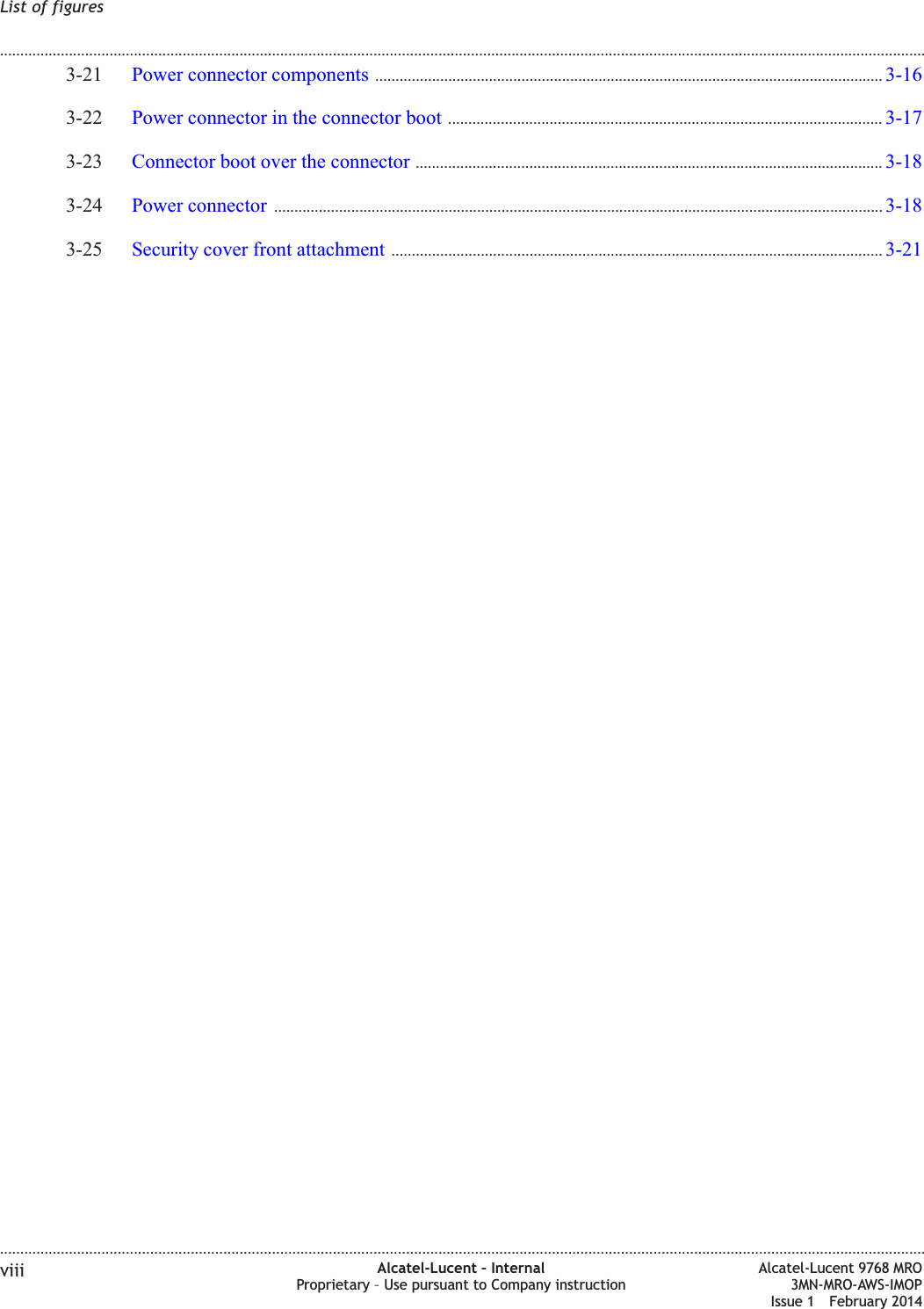 3-21 Power connector components ............................................................................................................................. 3-163-163-22 Power connector in the connector boot ........................................................................................................... 3-173-173-23 Connector boot over the connector ................................................................................................................... 3-183-183-24 Power connector ...................................................................................................................................................... 3-183-183-25 Security cover front attachment ......................................................................................................................... 3-213-21List of figures........................................................................................................................................................................................................................................................................................................................................................................................................................................................................viii Alcatel-Lucent – InternalProprietary – Use pursuant to Company instructionAlcatel-Lucent 9768 MRO3MN-MRO-AWS-IMOPIssue 1 February 2014