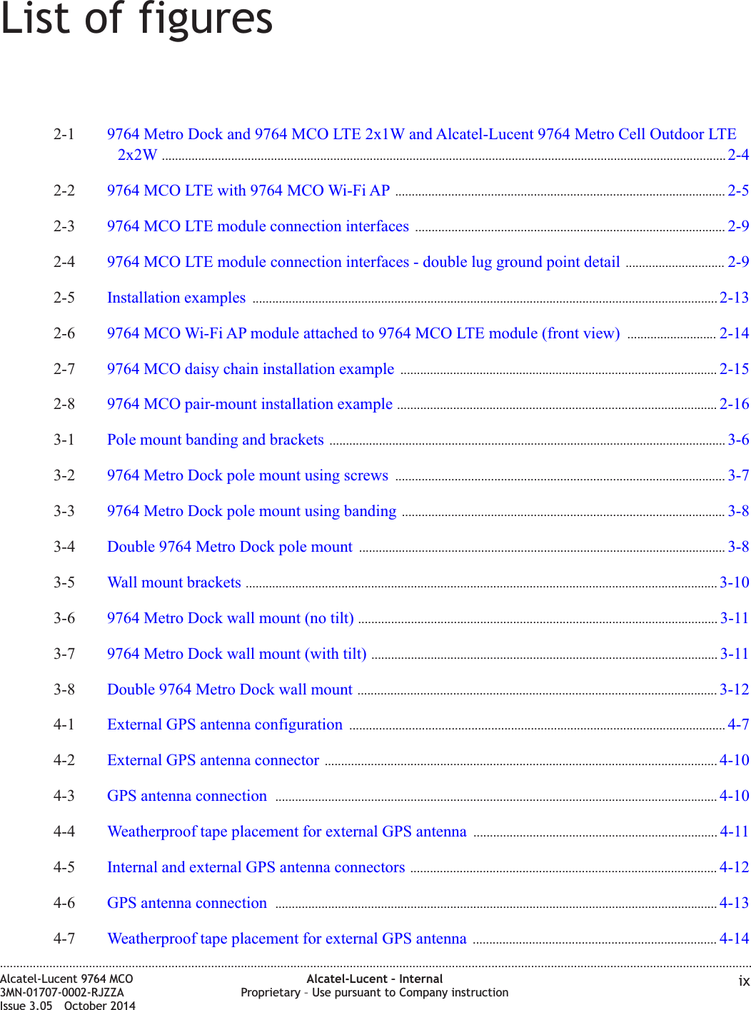 List of figures2-1 9764 Metro Dock and 9764 MCO LTE 2x1W and Alcatel-Lucent 9764 Metro Cell Outdoor LTE2x2W ........................................................................................................................................................................... 2-42-42-2 9764 MCO LTE with 9764 MCO Wi-Fi AP .................................................................................................... 2-52-52-3 9764 MCO LTE module connection interfaces .............................................................................................. 2-92-92-4 9764 MCO LTE module connection interfaces - double lug ground point detail .............................. 2-92-92-5 Installation examples ............................................................................................................................................. 2-132-132-6 9764 MCO Wi-Fi AP module attached to 9764 MCO LTE module (front view) ........................... 2-142-142-7 9764 MCO daisy chain installation example ................................................................................................ 2-152-152-8 9764 MCO pair-mount installation example ................................................................................................. 2-162-163-1 Pole mount banding and brackets ........................................................................................................................ 3-63-63-2 9764 Metro Dock pole mount using screws .................................................................................................... 3-73-73-3 9764 Metro Dock pole mount using banding .................................................................................................. 3-83-83-4 Double 9764 Metro Dock pole mount ............................................................................................................... 3-83-83-5 Wall mount brackets ............................................................................................................................................... 3-103-103-6 9764 Metro Dock wall mount (no tilt) ............................................................................................................. 3-113-113-7 9764 Metro Dock wall mount (with tilt) ......................................................................................................... 3-113-113-8 Double 9764 Metro Dock wall mount ............................................................................................................. 3-123-124-1 External GPS antenna configuration .................................................................................................................. 4-74-74-2 External GPS antenna connector ....................................................................................................................... 4-104-104-3 GPS antenna connection ...................................................................................................................................... 4-104-104-4 Weatherproof tape placement for external GPS antenna .......................................................................... 4-114-114-5 Internal and external GPS antenna connectors ............................................................................................. 4-124-124-6 GPS antenna connection ...................................................................................................................................... 4-134-134-7 Weatherproof tape placement for external GPS antenna .......................................................................... 4-144-14....................................................................................................................................................................................................................................Alcatel-Lucent 9764 MCO3MN-01707-0002-RJZZAIssue 3.05 October 2014Alcatel-Lucent – InternalProprietary – Use pursuant to Company instruction ixDRAFTDRAFT