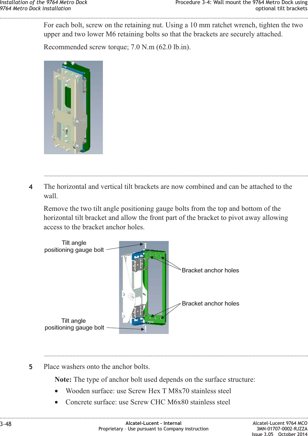 For each bolt, screw on the retaining nut. Using a 10 mm ratchet wrench, tighten the twoupper and two lower M6 retaining bolts so that the brackets are securely attached.Recommended screw torque; 7.0 N.m (62.0 lb.in)....................................................................................................................................................................................................4The horizontal and vertical tilt brackets are now combined and can be attached to thewall.Remove the two tilt angle positioning gauge bolts from the top and bottom of thehorizontal tilt bracket and allow the front part of the bracket to pivot away allowingaccess to the bracket anchor holes....................................................................................................................................................................................................5Place washers onto the anchor bolts.Note: The type of anchor bolt used depends on the surface structure:•Wooden surface: use Screw Hex T M8x70 stainless steel•Concrete surface: use Screw CHC M6x80 stainless steelTilt anglepositioning gauge boltTilt anglepositioning gauge boltBracket anchor holesBracket anchor holesInstallation of the 9764 Metro Dock9764 Metro Dock installationProcedure 3-4: Wall mount the 9764 Metro Dock usingoptional tilt brackets........................................................................................................................................................................................................................................................................................................................................................................................................................................................................3-48 Alcatel-Lucent – InternalProprietary – Use pursuant to Company instructionAlcatel-Lucent 9764 MCO3MN-01707-0002-RJZZAIssue 3.05 October 2014DRAFTDRAFT