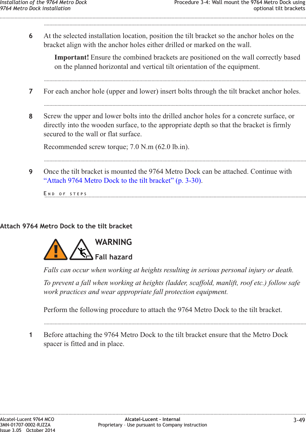 ...................................................................................................................................................................................................6At the selected installation location, position the tilt bracket so the anchor holes on thebracket align with the anchor holes either drilled or marked on the wall.Important! Ensure the combined brackets are positioned on the wall correctly basedon the planned horizontal and vertical tilt orientation of the equipment....................................................................................................................................................................................................7For each anchor hole (upper and lower) insert bolts through the tilt bracket anchor holes....................................................................................................................................................................................................8Screw the upper and lower bolts into the drilled anchor holes for a concrete surface, ordirectly into the wooden surface, to the appropriate depth so that the bracket is firmlysecured to the wall or flat surface.Recommended screw torque; 7.0 N.m (62.0 lb.in)....................................................................................................................................................................................................9Once the tilt bracket is mounted the 9764 Metro Dock can be attached. Continue with“Attach 9764 Metro Dock to the tilt bracket” (p. 3-30).Attach 9764 Metro Dock to the tilt bracketWARNINGFall hazardFalls can occur when working at heights resulting in serious personal injury or death.To prevent a fall when working at heights (ladder, scaffold, manlift, roof etc.) follow safework practices and wear appropriate fall protection equipment.Perform the following procedure to attach the 9764 Metro Dock to the tilt bracket....................................................................................................................................................................................................1Before attaching the 9764 Metro Dock to the tilt bracket ensure that the Metro Dockspacer is fitted and in place.Installation of the 9764 Metro Dock9764 Metro Dock installationProcedure 3-4: Wall mount the 9764 Metro Dock usingoptional tilt brackets........................................................................................................................................................................................................................................................................................................................................................................................................................................................................Alcatel-Lucent 9764 MCO3MN-01707-0002-RJZZAIssue 3.05 October 2014Alcatel-Lucent – InternalProprietary – Use pursuant to Company instruction 3-49DRAFTDRAFTEND OF STEPS...................................................................................................................................................................................................