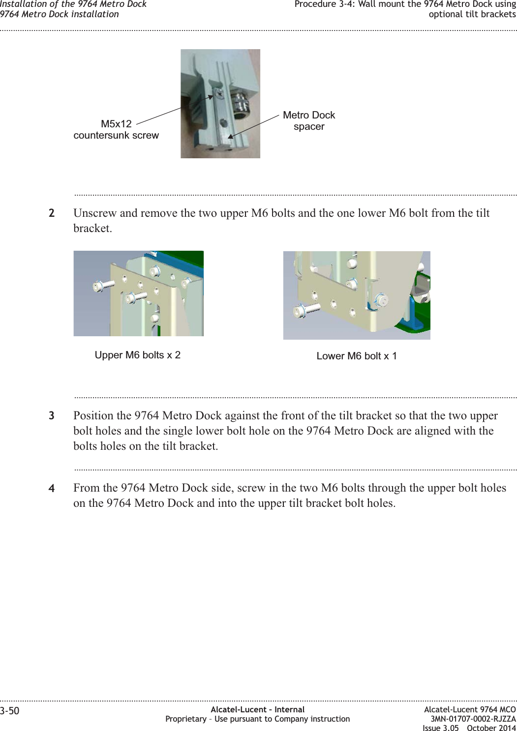 ...................................................................................................................................................................................................2Unscrew and remove the two upper M6 bolts and the one lower M6 bolt from the tiltbracket....................................................................................................................................................................................................3Position the 9764 Metro Dock against the front of the tilt bracket so that the two upperbolt holes and the single lower bolt hole on the 9764 Metro Dock are aligned with thebolts holes on the tilt bracket....................................................................................................................................................................................................4From the 9764 Metro Dock side, screw in the two M6 bolts through the upper bolt holeson the 9764 Metro Dock and into the upper tilt bracket bolt holes.M5x12countersunk screwMetro DockspacerLower M6 bolt x 1Upper M6 bolts x 2Installation of the 9764 Metro Dock9764 Metro Dock installationProcedure 3-4: Wall mount the 9764 Metro Dock usingoptional tilt brackets........................................................................................................................................................................................................................................................................................................................................................................................................................................................................3-50 Alcatel-Lucent – InternalProprietary – Use pursuant to Company instructionAlcatel-Lucent 9764 MCO3MN-01707-0002-RJZZAIssue 3.05 October 2014DRAFTDRAFT