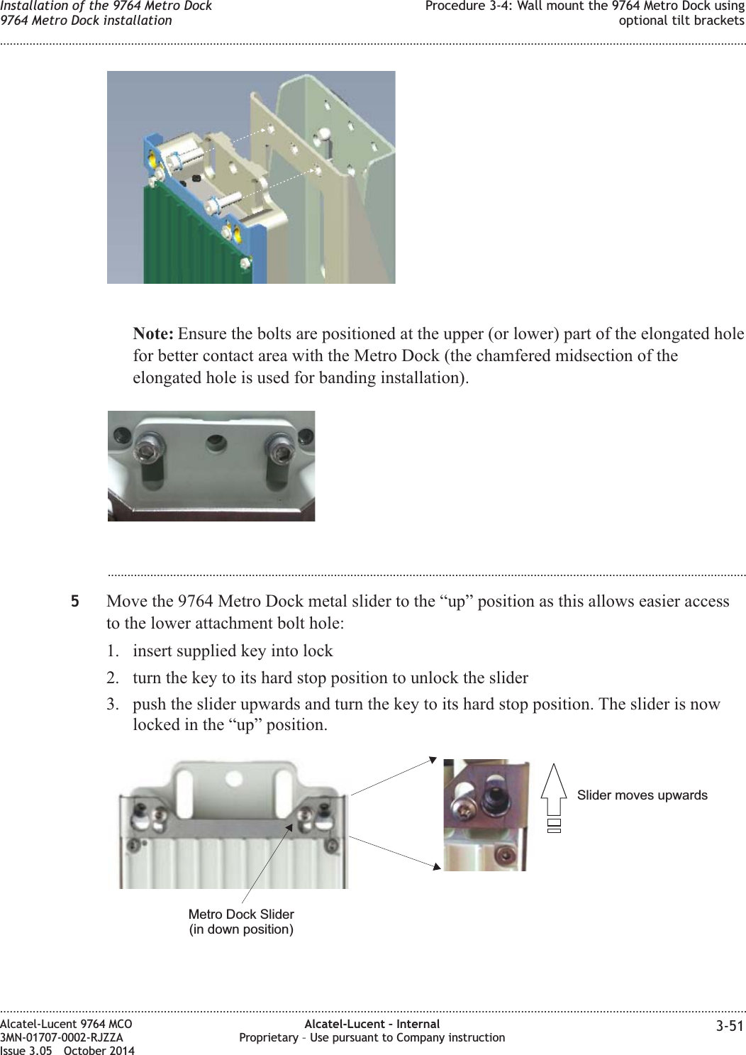 Note: Ensure the bolts are positioned at the upper (or lower) part of the elongated holefor better contact area with the Metro Dock (the chamfered midsection of theelongated hole is used for banding installation)....................................................................................................................................................................................................5Move the 9764 Metro Dock metal slider to the “up” position as this allows easier accessto the lower attachment bolt hole:1. insert supplied key into lock2. turn the key to its hard stop position to unlock the slider3. push the slider upwards and turn the key to its hard stop position. The slider is nowlocked in the “up” position.Slider moves upwardsMetro Dock Slider(in down position)Installation of the 9764 Metro Dock9764 Metro Dock installationProcedure 3-4: Wall mount the 9764 Metro Dock usingoptional tilt brackets........................................................................................................................................................................................................................................................................................................................................................................................................................................................................Alcatel-Lucent 9764 MCO3MN-01707-0002-RJZZAIssue 3.05 October 2014Alcatel-Lucent – InternalProprietary – Use pursuant to Company instruction 3-51DRAFTDRAFT