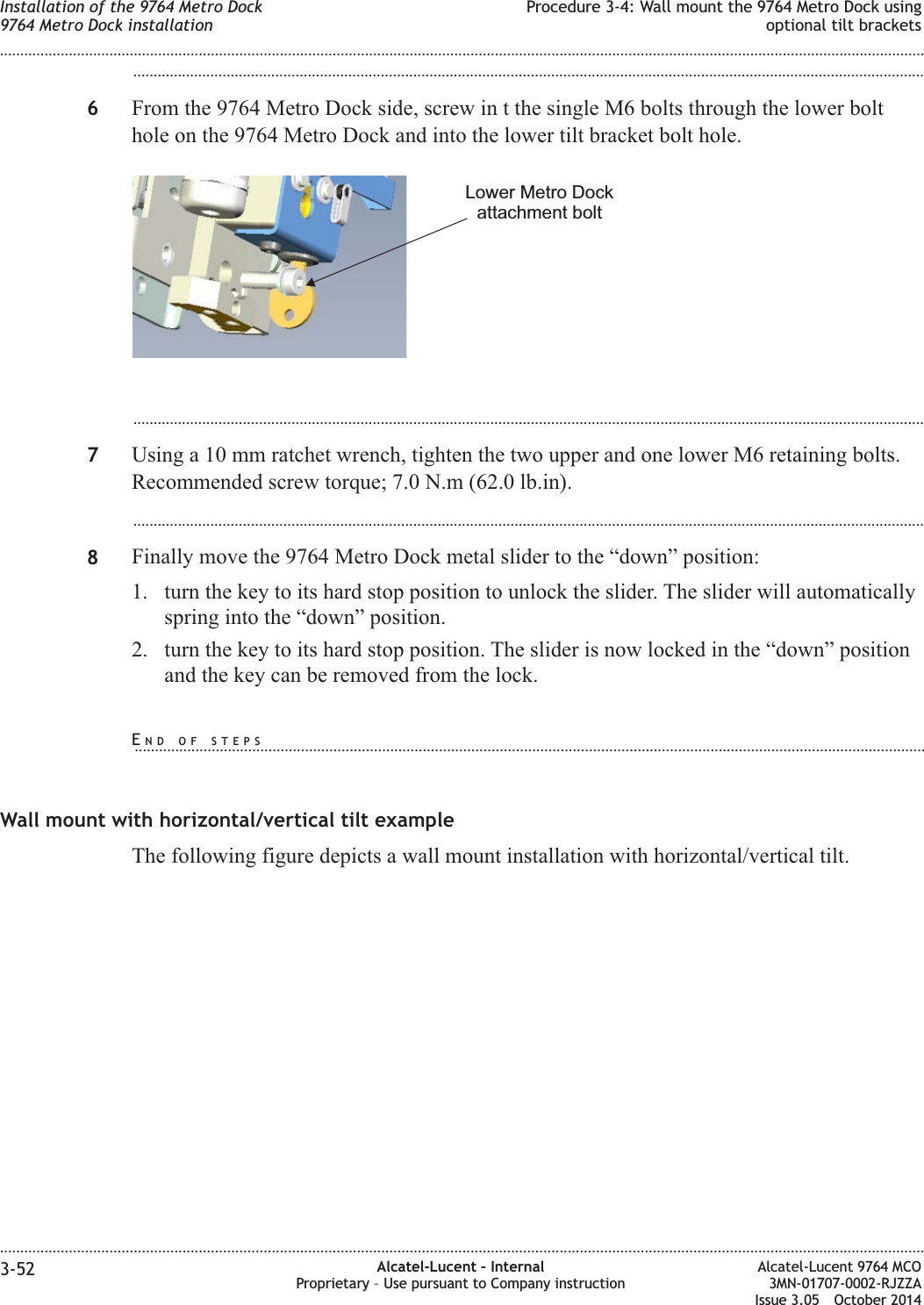 ...................................................................................................................................................................................................6From the 9764 Metro Dock side, screw in t the single M6 bolts through the lower bolthole on the 9764 Metro Dock and into the lower tilt bracket bolt hole....................................................................................................................................................................................................7Using a 10 mm ratchet wrench, tighten the two upper and one lower M6 retaining bolts.Recommended screw torque; 7.0 N.m (62.0 lb.in)....................................................................................................................................................................................................8Finally move the 9764 Metro Dock metal slider to the “down” position:1. turn the key to its hard stop position to unlock the slider. The slider will automaticallyspring into the “down” position.2. turn the key to its hard stop position. The slider is now locked in the “down” positionand the key can be removed from the lock.Wall mount with horizontal/vertical tilt exampleThe following figure depicts a wall mount installation with horizontal/vertical tilt.Lower Metro Dockattachment boltInstallation of the 9764 Metro Dock9764 Metro Dock installationProcedure 3-4: Wall mount the 9764 Metro Dock usingoptional tilt brackets........................................................................................................................................................................................................................................................................................................................................................................................................................................................................3-52 Alcatel-Lucent – InternalProprietary – Use pursuant to Company instructionAlcatel-Lucent 9764 MCO3MN-01707-0002-RJZZAIssue 3.05 October 2014DRAFTDRAFTEND OF STEPS...................................................................................................................................................................................................