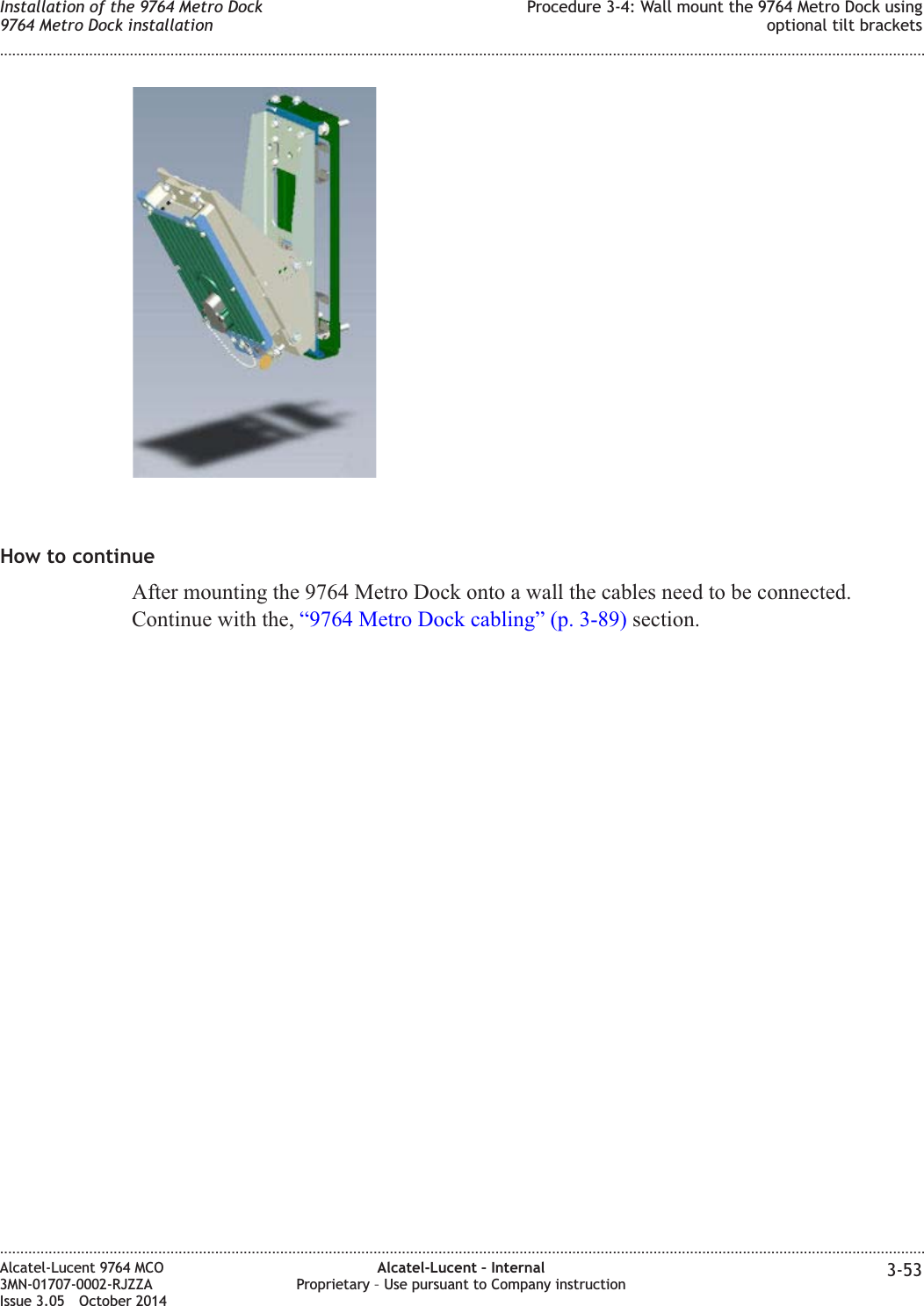 How to continueAfter mounting the 9764 Metro Dock onto a wall the cables need to be connected.Continue with the, “9764 Metro Dock cabling” (p. 3-89) section.Installation of the 9764 Metro Dock9764 Metro Dock installationProcedure 3-4: Wall mount the 9764 Metro Dock usingoptional tilt brackets........................................................................................................................................................................................................................................................................................................................................................................................................................................................................Alcatel-Lucent 9764 MCO3MN-01707-0002-RJZZAIssue 3.05 October 2014Alcatel-Lucent – InternalProprietary – Use pursuant to Company instruction 3-53DRAFTDRAFT