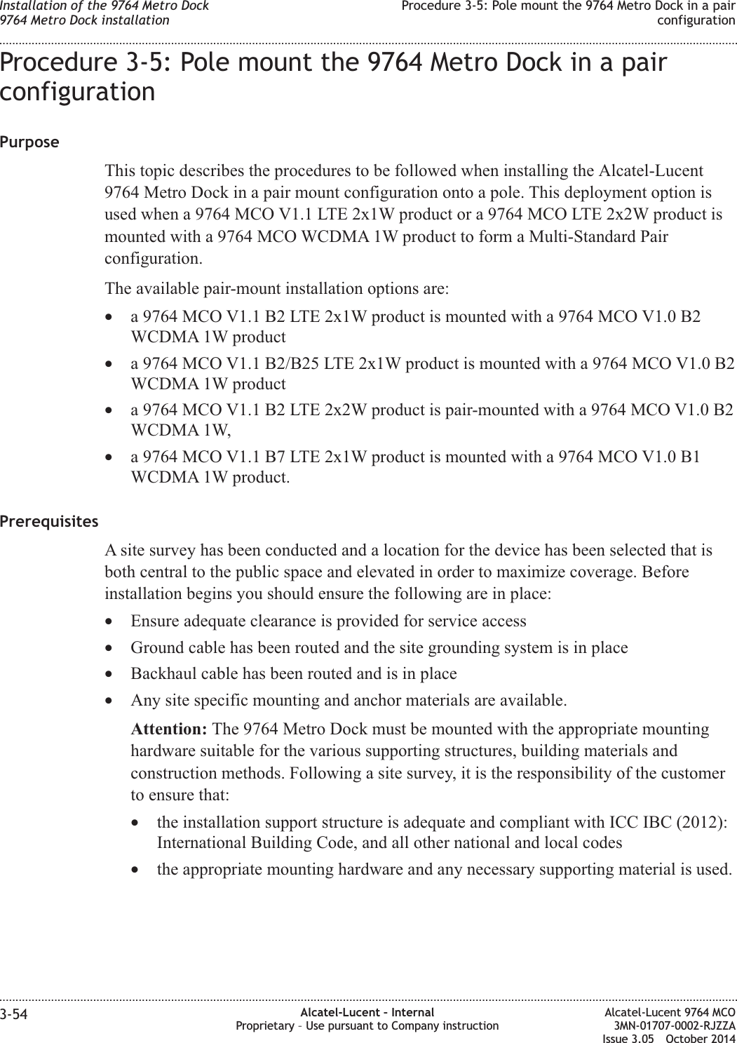 Procedure 3-5: Pole mount the 9764 Metro Dock in a pairconfigurationPurposeThis topic describes the procedures to be followed when installing the Alcatel-Lucent9764 Metro Dock in a pair mount configuration onto a pole. This deployment option isused when a 9764 MCO V1.1 LTE 2x1W product or a 9764 MCO LTE 2x2W product ismounted with a 9764 MCO WCDMA 1W product to form a Multi-Standard Pairconfiguration.The available pair-mount installation options are:•a 9764 MCO V1.1 B2 LTE 2x1W product is mounted with a 9764 MCO V1.0 B2WCDMA 1W product•a 9764 MCO V1.1 B2/B25 LTE 2x1W product is mounted with a 9764 MCO V1.0 B2WCDMA 1W product•a 9764 MCO V1.1 B2 LTE 2x2W product is pair-mounted with a 9764 MCO V1.0 B2WCDMA 1W,•a 9764 MCO V1.1 B7 LTE 2x1W product is mounted with a 9764 MCO V1.0 B1WCDMA 1W product.PrerequisitesA site survey has been conducted and a location for the device has been selected that isboth central to the public space and elevated in order to maximize coverage. Beforeinstallation begins you should ensure the following are in place:•Ensure adequate clearance is provided for service access•Ground cable has been routed and the site grounding system is in place•Backhaul cable has been routed and is in place•Any site specific mounting and anchor materials are available.Attention: The 9764 Metro Dock must be mounted with the appropriate mountinghardware suitable for the various supporting structures, building materials andconstruction methods. Following a site survey, it is the responsibility of the customerto ensure that:•the installation support structure is adequate and compliant with ICC IBC (2012):International Building Code, and all other national and local codes•the appropriate mounting hardware and any necessary supporting material is used.Installation of the 9764 Metro Dock9764 Metro Dock installationProcedure 3-5: Pole mount the 9764 Metro Dock in a pairconfiguration........................................................................................................................................................................................................................................................................................................................................................................................................................................................................3-54 Alcatel-Lucent – InternalProprietary – Use pursuant to Company instructionAlcatel-Lucent 9764 MCO3MN-01707-0002-RJZZAIssue 3.05 October 2014DRAFTDRAFT