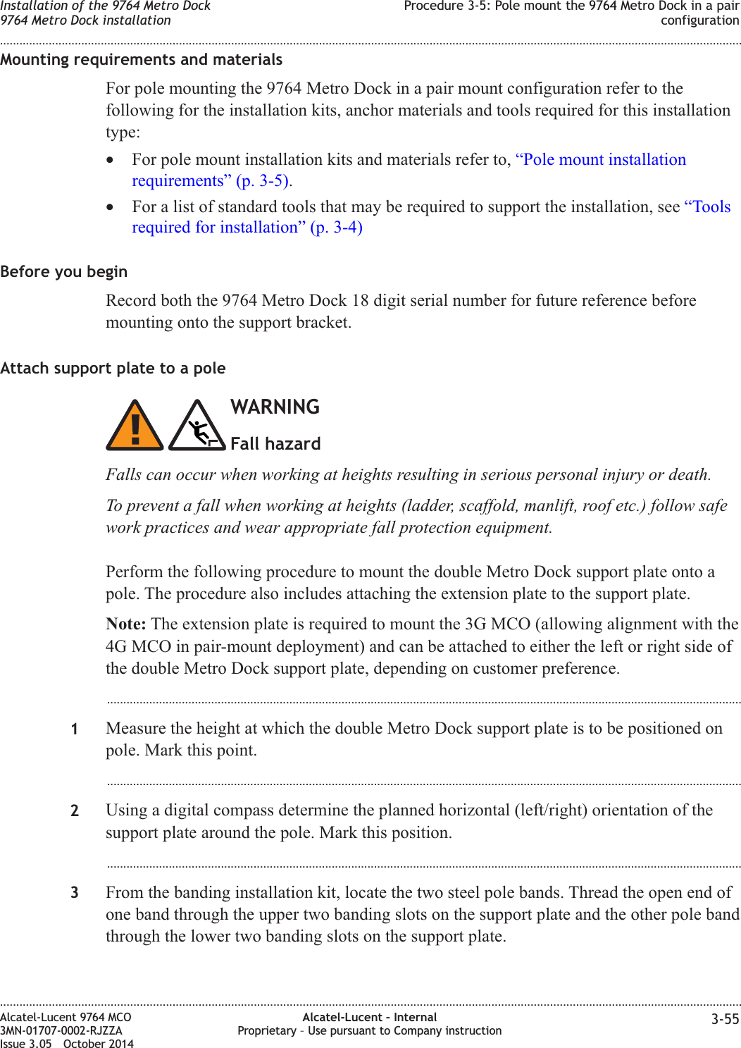 Mounting requirements and materialsFor pole mounting the 9764 Metro Dock in a pair mount configuration refer to thefollowing for the installation kits, anchor materials and tools required for this installationtype:•For pole mount installation kits and materials refer to, “Pole mount installationrequirements” (p. 3-5).•For a list of standard tools that may be required to support the installation, see “Toolsrequired for installation” (p. 3-4)Before you beginRecord both the 9764 Metro Dock 18 digit serial number for future reference beforemounting onto the support bracket.Attach support plate to a poleWARNINGFall hazardFalls can occur when working at heights resulting in serious personal injury or death.To prevent a fall when working at heights (ladder, scaffold, manlift, roof etc.) follow safework practices and wear appropriate fall protection equipment.Perform the following procedure to mount the double Metro Dock support plate onto apole. The procedure also includes attaching the extension plate to the support plate.Note: The extension plate is required to mount the 3G MCO (allowing alignment with the4G MCO in pair-mount deployment) and can be attached to either the left or right side ofthe double Metro Dock support plate, depending on customer preference....................................................................................................................................................................................................1Measure the height at which the double Metro Dock support plate is to be positioned onpole. Mark this point....................................................................................................................................................................................................2Using a digital compass determine the planned horizontal (left/right) orientation of thesupport plate around the pole. Mark this position....................................................................................................................................................................................................3From the banding installation kit, locate the two steel pole bands. Thread the open end ofone band through the upper two banding slots on the support plate and the other pole bandthrough the lower two banding slots on the support plate.Installation of the 9764 Metro Dock9764 Metro Dock installationProcedure 3-5: Pole mount the 9764 Metro Dock in a pairconfiguration........................................................................................................................................................................................................................................................................................................................................................................................................................................................................Alcatel-Lucent 9764 MCO3MN-01707-0002-RJZZAIssue 3.05 October 2014Alcatel-Lucent – InternalProprietary – Use pursuant to Company instruction 3-55DRAFTDRAFT