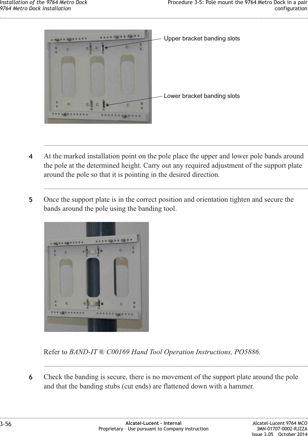 ...................................................................................................................................................................................................4At the marked installation point on the pole place the upper and lower pole bands aroundthe pole at the determined height. Carry out any required adjustment of the support platearound the pole so that it is pointing in the desired direction....................................................................................................................................................................................................5Once the support plate is in the correct position and orientation tighten and secure thebands around the pole using the banding tool.Refer to BAND-IT ® C00169 Hand Tool Operation Instructions, PO5886....................................................................................................................................................................................................6Check the banding is secure, there is no movement of the support plate around the poleand that the banding stubs (cut ends) are flattened down with a hammer.Upper bracket banding slotsLower bracket banding slotsInstallation of the 9764 Metro Dock9764 Metro Dock installationProcedure 3-5: Pole mount the 9764 Metro Dock in a pairconfiguration........................................................................................................................................................................................................................................................................................................................................................................................................................................................................3-56 Alcatel-Lucent – InternalProprietary – Use pursuant to Company instructionAlcatel-Lucent 9764 MCO3MN-01707-0002-RJZZAIssue 3.05 October 2014DRAFTDRAFT