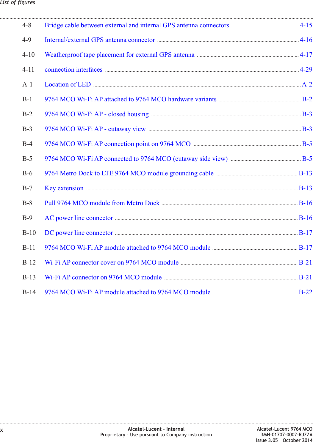 4-8 Bridge cable between external and internal GPS antenna connectors ................................................. 4-154-154-9 Internal/external GPS antenna connector ....................................................................................................... 4-164-164-10 Weatherproof tape placement for external GPS antenna .......................................................................... 4-174-174-11 connection interfaces ............................................................................................................................................. 4-294-29A-1 Location of LED ....................................................................................................................................................... A-2A-2B-1 9764 MCO Wi-Fi AP attached to 9764 MCO hardware variants ............................................................ B-2B-2B-2 9764 MCO Wi-Fi AP - closed housing ............................................................................................................. B-3B-3B-3 9764 MCO Wi-Fi AP - cutaway view ............................................................................................................... B-3B-3B-4 9764 MCO Wi-Fi AP connection point on 9764 MCO .............................................................................. B-5B-5B-5 9764 MCO Wi-Fi AP connected to 9764 MCO (cutaway side view) ................................................... B-5B-5B-6 9764 Metro Dock to LTE 9764 MCO module grounding cable ........................................................... B-13B-13B-7 Key extension .......................................................................................................................................................... B-13B-13B-8 Pull 9764 MCO module from Metro Dock ................................................................................................... B-16B-16B-9 AC power line connector ..................................................................................................................................... B-16B-16B-10 DC power line connector ..................................................................................................................................... B-17B-17B-11 9764 MCO Wi-Fi AP module attached to 9764 MCO module .............................................................. B-17B-17B-12 Wi-Fi AP connector cover on 9764 MCO module ..................................................................................... B-21B-21B-13 Wi-Fi AP connector on 9764 MCO module ................................................................................................. B-21B-21B-14 9764 MCO Wi-Fi AP module attached to 9764 MCO module .............................................................. B-22B-22List of figures........................................................................................................................................................................................................................................................................................................................................................................................................................................................................xAlcatel-Lucent – InternalProprietary – Use pursuant to Company instructionAlcatel-Lucent 9764 MCO3MN-01707-0002-RJZZAIssue 3.05 October 2014DRAFTDRAFT
