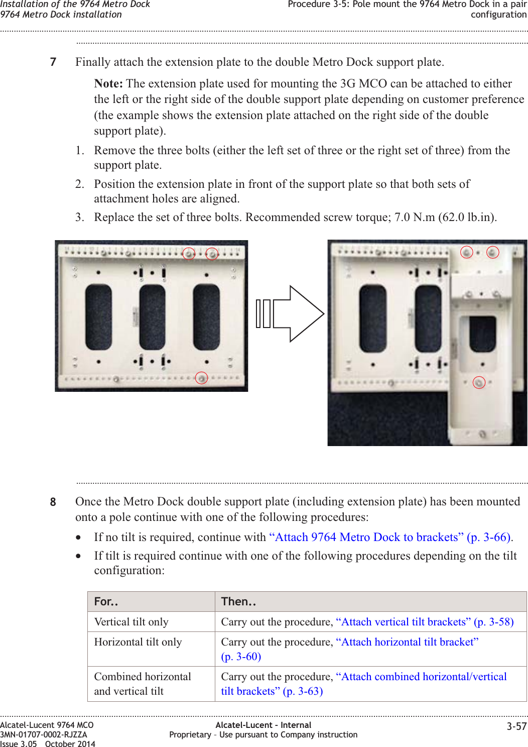...................................................................................................................................................................................................7Finally attach the extension plate to the double Metro Dock support plate.Note: The extension plate used for mounting the 3G MCO can be attached to eitherthe left or the right side of the double support plate depending on customer preference(the example shows the extension plate attached on the right side of the doublesupport plate).1. Remove the three bolts (either the left set of three or the right set of three) from thesupport plate.2. Position the extension plate in front of the support plate so that both sets ofattachment holes are aligned.3. Replace the set of three bolts. Recommended screw torque; 7.0 N.m (62.0 lb.in)....................................................................................................................................................................................................8Once the Metro Dock double support plate (including extension plate) has been mountedonto a pole continue with one of the following procedures:•If no tilt is required, continue with “Attach 9764 Metro Dock to brackets” (p. 3-66).•If tilt is required continue with one of the following procedures depending on the tiltconfiguration:For.. Then..Vertical tilt only Carry out the procedure, “Attach vertical tilt brackets” (p. 3-58)Horizontal tilt only Carry out the procedure, “Attach horizontal tilt bracket”(p. 3-60)Combined horizontaland vertical tiltCarry out the procedure, “Attach combined horizontal/verticaltilt brackets” (p. 3-63)Installation of the 9764 Metro Dock9764 Metro Dock installationProcedure 3-5: Pole mount the 9764 Metro Dock in a pairconfiguration........................................................................................................................................................................................................................................................................................................................................................................................................................................................................Alcatel-Lucent 9764 MCO3MN-01707-0002-RJZZAIssue 3.05 October 2014Alcatel-Lucent – InternalProprietary – Use pursuant to Company instruction 3-57DRAFTDRAFT