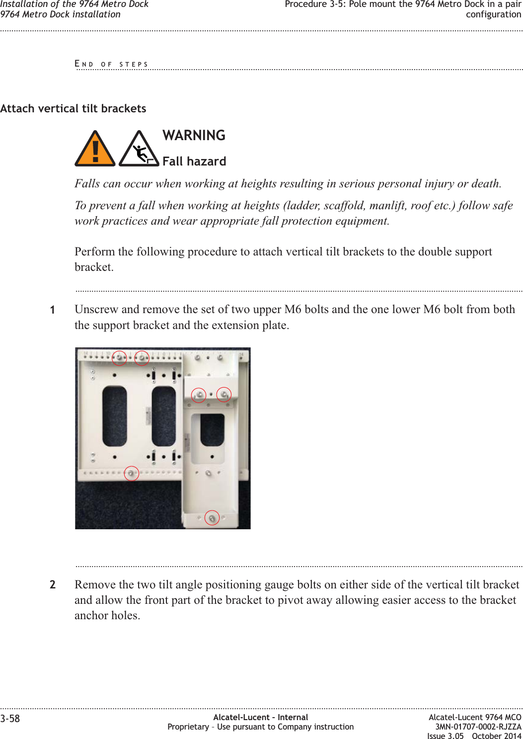 Attach vertical tilt bracketsWARNINGFall hazardFalls can occur when working at heights resulting in serious personal injury or death.To prevent a fall when working at heights (ladder, scaffold, manlift, roof etc.) follow safework practices and wear appropriate fall protection equipment.Perform the following procedure to attach vertical tilt brackets to the double supportbracket....................................................................................................................................................................................................1Unscrew and remove the set of two upper M6 bolts and the one lower M6 bolt from boththe support bracket and the extension plate....................................................................................................................................................................................................2Remove the two tilt angle positioning gauge bolts on either side of the vertical tilt bracketand allow the front part of the bracket to pivot away allowing easier access to the bracketanchor holes.Installation of the 9764 Metro Dock9764 Metro Dock installationProcedure 3-5: Pole mount the 9764 Metro Dock in a pairconfiguration........................................................................................................................................................................................................................................................................................................................................................................................................................................................................3-58 Alcatel-Lucent – InternalProprietary – Use pursuant to Company instructionAlcatel-Lucent 9764 MCO3MN-01707-0002-RJZZAIssue 3.05 October 2014DRAFTDRAFTEND OF STEPS...................................................................................................................................................................................................