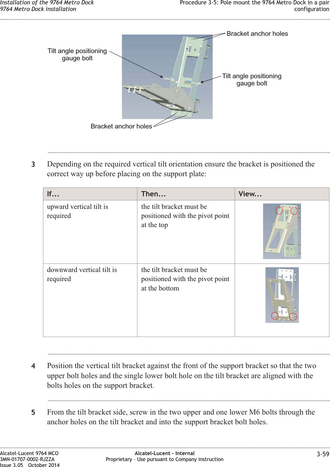 ...................................................................................................................................................................................................3Depending on the required vertical tilt orientation ensure the bracket is positioned thecorrect way up before placing on the support plate:If... Then... View...upward vertical tilt isrequiredthe tilt bracket must bepositioned with the pivot pointat the topdownward vertical tilt isrequiredthe tilt bracket must bepositioned with the pivot pointat the bottom...................................................................................................................................................................................................4Position the vertical tilt bracket against the front of the support bracket so that the twoupper bolt holes and the single lower bolt hole on the tilt bracket are aligned with thebolts holes on the support bracket....................................................................................................................................................................................................5From the tilt bracket side, screw in the two upper and one lower M6 bolts through theanchor holes on the tilt bracket and into the support bracket bolt holes.Tilt angle positioninggauge boltTilt angle positioninggauge boltBracket anchor holesBracket anchor holesInstallation of the 9764 Metro Dock9764 Metro Dock installationProcedure 3-5: Pole mount the 9764 Metro Dock in a pairconfiguration........................................................................................................................................................................................................................................................................................................................................................................................................................................................................Alcatel-Lucent 9764 MCO3MN-01707-0002-RJZZAIssue 3.05 October 2014Alcatel-Lucent – InternalProprietary – Use pursuant to Company instruction 3-59DRAFTDRAFT