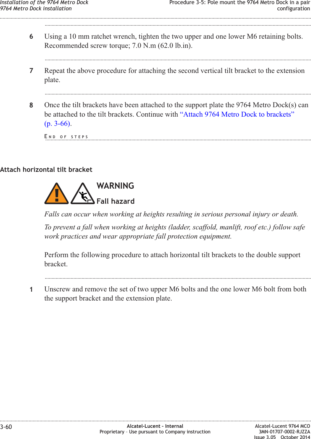 ...................................................................................................................................................................................................6Using a 10 mm ratchet wrench, tighten the two upper and one lower M6 retaining bolts.Recommended screw torque; 7.0 N.m (62.0 lb.in)....................................................................................................................................................................................................7Repeat the above procedure for attaching the second vertical tilt bracket to the extensionplate....................................................................................................................................................................................................8Once the tilt brackets have been attached to the support plate the 9764 Metro Dock(s) canbe attached to the tilt brackets. Continue with “Attach 9764 Metro Dock to brackets”(p. 3-66).Attach horizontal tilt bracketWARNINGFall hazardFalls can occur when working at heights resulting in serious personal injury or death.To prevent a fall when working at heights (ladder, scaffold, manlift, roof etc.) follow safework practices and wear appropriate fall protection equipment.Perform the following procedure to attach horizontal tilt brackets to the double supportbracket....................................................................................................................................................................................................1Unscrew and remove the set of two upper M6 bolts and the one lower M6 bolt from boththe support bracket and the extension plate.Installation of the 9764 Metro Dock9764 Metro Dock installationProcedure 3-5: Pole mount the 9764 Metro Dock in a pairconfiguration........................................................................................................................................................................................................................................................................................................................................................................................................................................................................3-60 Alcatel-Lucent – InternalProprietary – Use pursuant to Company instructionAlcatel-Lucent 9764 MCO3MN-01707-0002-RJZZAIssue 3.05 October 2014DRAFTDRAFTEND OF STEPS...................................................................................................................................................................................................
