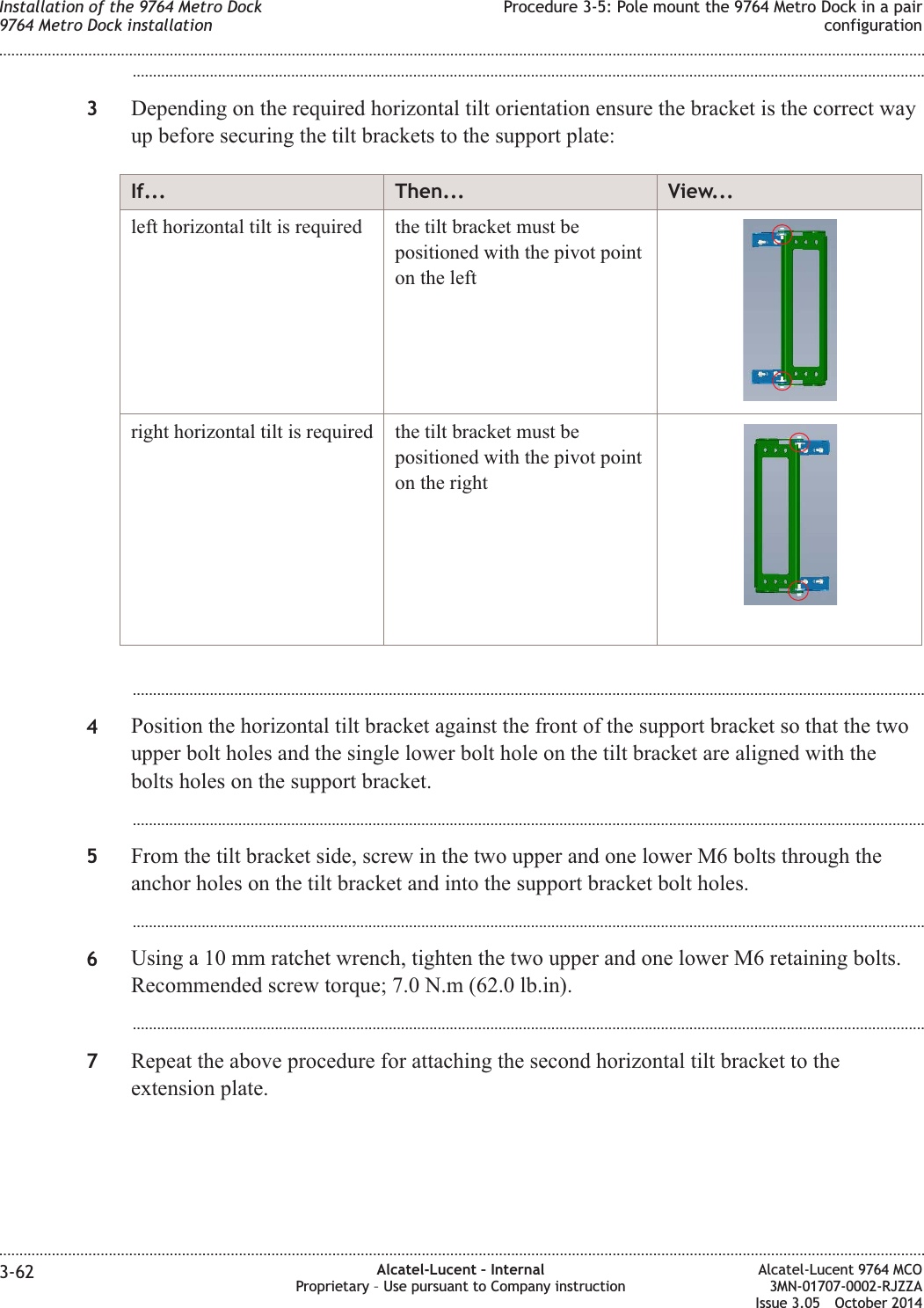 ...................................................................................................................................................................................................3Depending on the required horizontal tilt orientation ensure the bracket is the correct wayup before securing the tilt brackets to the support plate:If... Then... View...left horizontal tilt is required the tilt bracket must bepositioned with the pivot pointon the leftright horizontal tilt is required the tilt bracket must bepositioned with the pivot pointon the right...................................................................................................................................................................................................4Position the horizontal tilt bracket against the front of the support bracket so that the twoupper bolt holes and the single lower bolt hole on the tilt bracket are aligned with thebolts holes on the support bracket....................................................................................................................................................................................................5From the tilt bracket side, screw in the two upper and one lower M6 bolts through theanchor holes on the tilt bracket and into the support bracket bolt holes....................................................................................................................................................................................................6Using a 10 mm ratchet wrench, tighten the two upper and one lower M6 retaining bolts.Recommended screw torque; 7.0 N.m (62.0 lb.in)....................................................................................................................................................................................................7Repeat the above procedure for attaching the second horizontal tilt bracket to theextension plate.Installation of the 9764 Metro Dock9764 Metro Dock installationProcedure 3-5: Pole mount the 9764 Metro Dock in a pairconfiguration........................................................................................................................................................................................................................................................................................................................................................................................................................................................................3-62 Alcatel-Lucent – InternalProprietary – Use pursuant to Company instructionAlcatel-Lucent 9764 MCO3MN-01707-0002-RJZZAIssue 3.05 October 2014DRAFTDRAFT