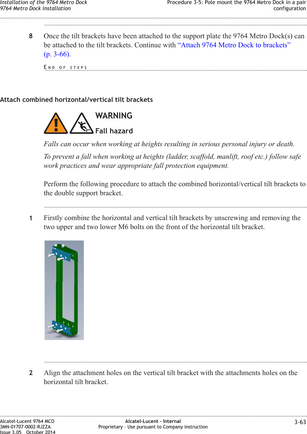 ...................................................................................................................................................................................................8Once the tilt brackets have been attached to the support plate the 9764 Metro Dock(s) canbe attached to the tilt brackets. Continue with “Attach 9764 Metro Dock to brackets”(p. 3-66).Attach combined horizontal/vertical tilt bracketsWARNINGFall hazardFalls can occur when working at heights resulting in serious personal injury or death.To prevent a fall when working at heights (ladder, scaffold, manlift, roof etc.) follow safework practices and wear appropriate fall protection equipment.Perform the following procedure to attach the combined horizontal/vertical tilt brackets tothe double support bracket....................................................................................................................................................................................................1Firstly combine the horizontal and vertical tilt brackets by unscrewing and removing thetwo upper and two lower M6 bolts on the front of the horizontal tilt bracket....................................................................................................................................................................................................2Align the attachment holes on the vertical tilt bracket with the attachments holes on thehorizontal tilt bracket.Installation of the 9764 Metro Dock9764 Metro Dock installationProcedure 3-5: Pole mount the 9764 Metro Dock in a pairconfiguration........................................................................................................................................................................................................................................................................................................................................................................................................................................................................Alcatel-Lucent 9764 MCO3MN-01707-0002-RJZZAIssue 3.05 October 2014Alcatel-Lucent – InternalProprietary – Use pursuant to Company instruction 3-63DRAFTDRAFTEND OF STEPS...................................................................................................................................................................................................