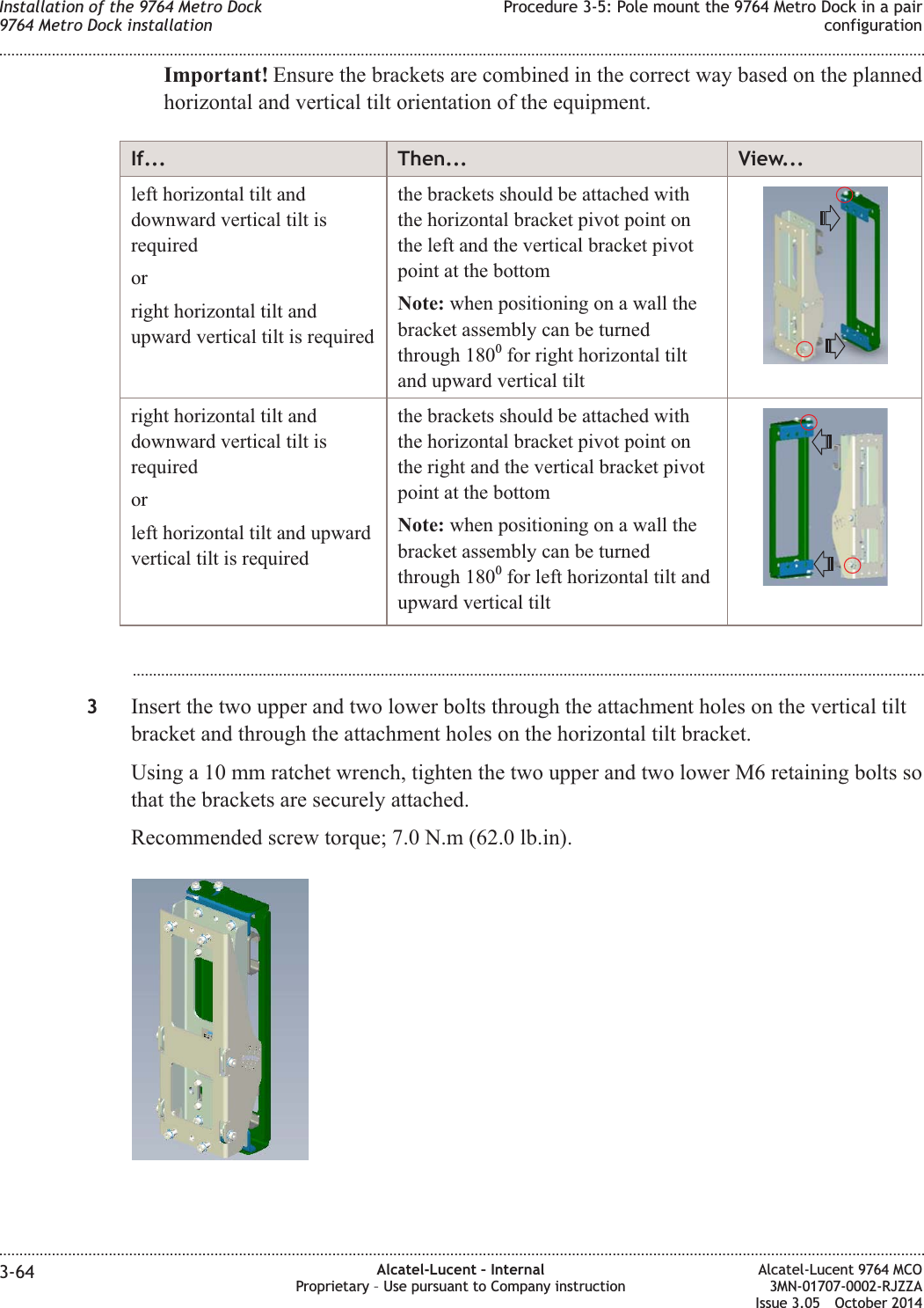 Important! Ensure the brackets are combined in the correct way based on the plannedhorizontal and vertical tilt orientation of the equipment.If... Then... View...left horizontal tilt anddownward vertical tilt isrequiredorright horizontal tilt andupward vertical tilt is requiredthe brackets should be attached withthe horizontal bracket pivot point onthe left and the vertical bracket pivotpoint at the bottomNote: when positioning on a wall thebracket assembly can be turnedthrough 1800for right horizontal tiltand upward vertical tiltright horizontal tilt anddownward vertical tilt isrequiredorleft horizontal tilt and upwardvertical tilt is requiredthe brackets should be attached withthe horizontal bracket pivot point onthe right and the vertical bracket pivotpoint at the bottomNote: when positioning on a wall thebracket assembly can be turnedthrough 1800for left horizontal tilt andupward vertical tilt...................................................................................................................................................................................................3Insert the two upper and two lower bolts through the attachment holes on the vertical tiltbracket and through the attachment holes on the horizontal tilt bracket.Using a 10 mm ratchet wrench, tighten the two upper and two lower M6 retaining bolts sothat the brackets are securely attached.Recommended screw torque; 7.0 N.m (62.0 lb.in).Installation of the 9764 Metro Dock9764 Metro Dock installationProcedure 3-5: Pole mount the 9764 Metro Dock in a pairconfiguration........................................................................................................................................................................................................................................................................................................................................................................................................................................................................3-64 Alcatel-Lucent – InternalProprietary – Use pursuant to Company instructionAlcatel-Lucent 9764 MCO3MN-01707-0002-RJZZAIssue 3.05 October 2014DRAFTDRAFT