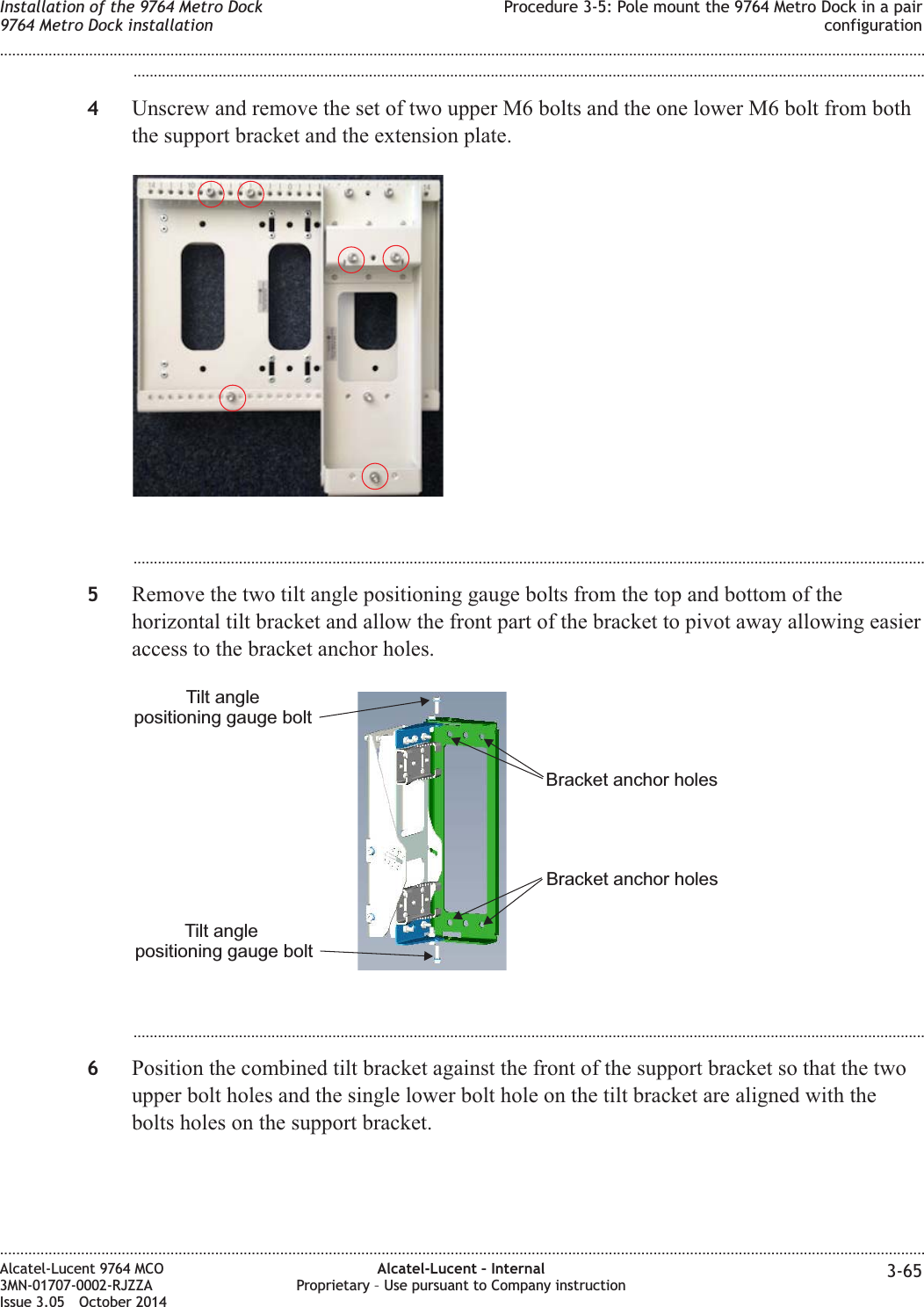 ...................................................................................................................................................................................................4Unscrew and remove the set of two upper M6 bolts and the one lower M6 bolt from boththe support bracket and the extension plate....................................................................................................................................................................................................5Remove the two tilt angle positioning gauge bolts from the top and bottom of thehorizontal tilt bracket and allow the front part of the bracket to pivot away allowing easieraccess to the bracket anchor holes....................................................................................................................................................................................................6Position the combined tilt bracket against the front of the support bracket so that the twoupper bolt holes and the single lower bolt hole on the tilt bracket are aligned with thebolts holes on the support bracket.Tilt anglepositioning gauge boltTilt anglepositioning gauge boltBracket anchor holesBracket anchor holesInstallation of the 9764 Metro Dock9764 Metro Dock installationProcedure 3-5: Pole mount the 9764 Metro Dock in a pairconfiguration........................................................................................................................................................................................................................................................................................................................................................................................................................................................................Alcatel-Lucent 9764 MCO3MN-01707-0002-RJZZAIssue 3.05 October 2014Alcatel-Lucent – InternalProprietary – Use pursuant to Company instruction 3-65DRAFTDRAFT