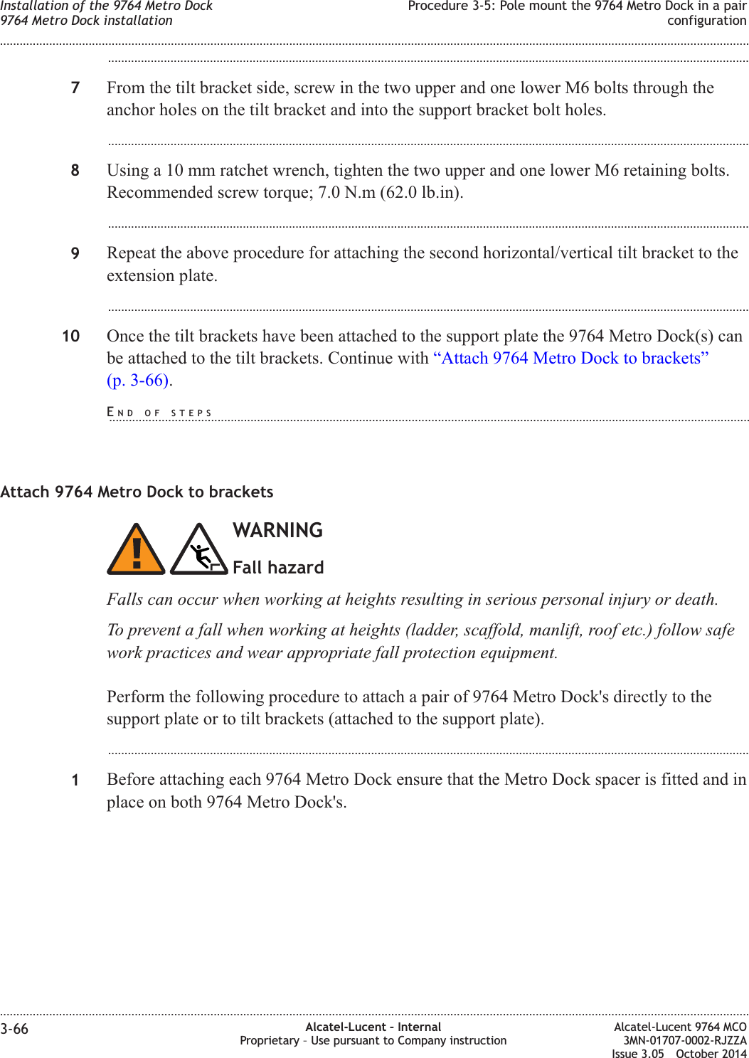 ...................................................................................................................................................................................................7From the tilt bracket side, screw in the two upper and one lower M6 bolts through theanchor holes on the tilt bracket and into the support bracket bolt holes....................................................................................................................................................................................................8Using a 10 mm ratchet wrench, tighten the two upper and one lower M6 retaining bolts.Recommended screw torque; 7.0 N.m (62.0 lb.in)....................................................................................................................................................................................................9Repeat the above procedure for attaching the second horizontal/vertical tilt bracket to theextension plate....................................................................................................................................................................................................10 Once the tilt brackets have been attached to the support plate the 9764 Metro Dock(s) canbe attached to the tilt brackets. Continue with “Attach 9764 Metro Dock to brackets”(p. 3-66).Attach 9764 Metro Dock to bracketsWARNINGFall hazardFalls can occur when working at heights resulting in serious personal injury or death.To prevent a fall when working at heights (ladder, scaffold, manlift, roof etc.) follow safework practices and wear appropriate fall protection equipment.Perform the following procedure to attach a pair of 9764 Metro Dock&apos;s directly to thesupport plate or to tilt brackets (attached to the support plate)....................................................................................................................................................................................................1Before attaching each 9764 Metro Dock ensure that the Metro Dock spacer is fitted and inplace on both 9764 Metro Dock&apos;s.Installation of the 9764 Metro Dock9764 Metro Dock installationProcedure 3-5: Pole mount the 9764 Metro Dock in a pairconfiguration........................................................................................................................................................................................................................................................................................................................................................................................................................................................................3-66 Alcatel-Lucent – InternalProprietary – Use pursuant to Company instructionAlcatel-Lucent 9764 MCO3MN-01707-0002-RJZZAIssue 3.05 October 2014DRAFTDRAFTEND OF STEPS...................................................................................................................................................................................................