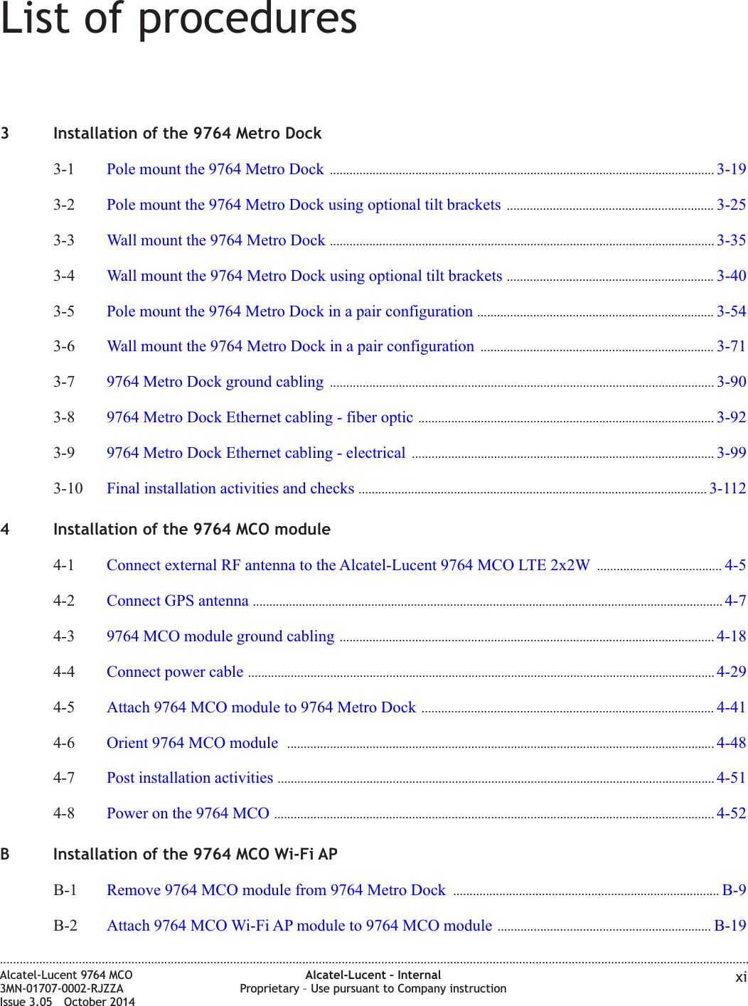 List of procedures3 Installation of the 9764 Metro Dock3-1 Pole mount the 9764 Metro Dock ..................................................................................................................... 3-193-193-2 Pole mount the 9764 Metro Dock using optional tilt brackets ............................................................... 3-253-253-3 Wall mount the 9764 Metro Dock ..................................................................................................................... 3-353-353-4 Wall mount the 9764 Metro Dock using optional tilt brackets ............................................................... 3-403-403-5 Pole mount the 9764 Metro Dock in a pair configuration ........................................................................ 3-543-543-6 Wall mount the 9764 Metro Dock in a pair configuration ....................................................................... 3-713-713-7 9764 Metro Dock ground cabling ..................................................................................................................... 3-903-903-8 9764 Metro Dock Ethernet cabling - fiber optic .......................................................................................... 3-923-923-9 9764 Metro Dock Ethernet cabling - electrical ............................................................................................ 3-993-993-10 Final installation activities and checks .......................................................................................................... 3-1123-1124 Installation of the 9764 MCO module4-1 Connect external RF antenna to the Alcatel-Lucent 9764 MCO LTE 2x2W ...................................... 4-54-54-2 Connect GPS antenna ............................................................................................................................................... 4-74-74-3 9764 MCO module ground cabling .................................................................................................................. 4-184-184-4 Connect power cable .............................................................................................................................................. 4-294-294-5 Attach 9764 MCO module to 9764 Metro Dock ......................................................................................... 4-414-414-6 Orient 9764 MCO module .................................................................................................................................. 4-484-484-7 Post installation activities ..................................................................................................................................... 4-514-514-8 Power on the 9764 MCO ...................................................................................................................................... 4-524-52B Installation of the 9764 MCO Wi-Fi APB-1 Remove 9764 MCO module from 9764 Metro Dock ................................................................................. B-9B-9B-2 Attach 9764 MCO Wi-Fi AP module to 9764 MCO module ................................................................. B-19B-19....................................................................................................................................................................................................................................Alcatel-Lucent 9764 MCO3MN-01707-0002-RJZZAIssue 3.05 October 2014Alcatel-Lucent – InternalProprietary – Use pursuant to Company instruction xiDRAFTDRAFT