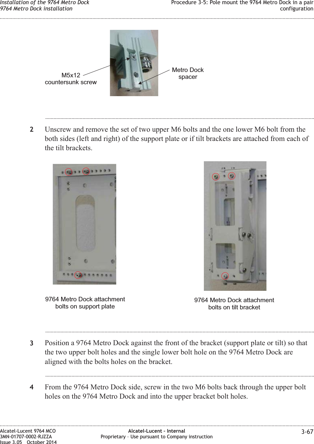 ...................................................................................................................................................................................................2Unscrew and remove the set of two upper M6 bolts and the one lower M6 bolt from theboth sides (left and right) of the support plate or if tilt brackets are attached from each ofthe tilt brackets....................................................................................................................................................................................................3Position a 9764 Metro Dock against the front of the bracket (support plate or tilt) so thatthe two upper bolt holes and the single lower bolt hole on the 9764 Metro Dock arealigned with the bolts holes on the bracket....................................................................................................................................................................................................4From the 9764 Metro Dock side, screw in the two M6 bolts back through the upper boltholes on the 9764 Metro Dock and into the upper bracket bolt holes.M5x12countersunk screwMetro Dockspacer9764 Metro Dock attachmentbolts on support plate9764 Metro Dock attachmentbolts on tilt bracketInstallation of the 9764 Metro Dock9764 Metro Dock installationProcedure 3-5: Pole mount the 9764 Metro Dock in a pairconfiguration........................................................................................................................................................................................................................................................................................................................................................................................................................................................................Alcatel-Lucent 9764 MCO3MN-01707-0002-RJZZAIssue 3.05 October 2014Alcatel-Lucent – InternalProprietary – Use pursuant to Company instruction 3-67DRAFTDRAFT