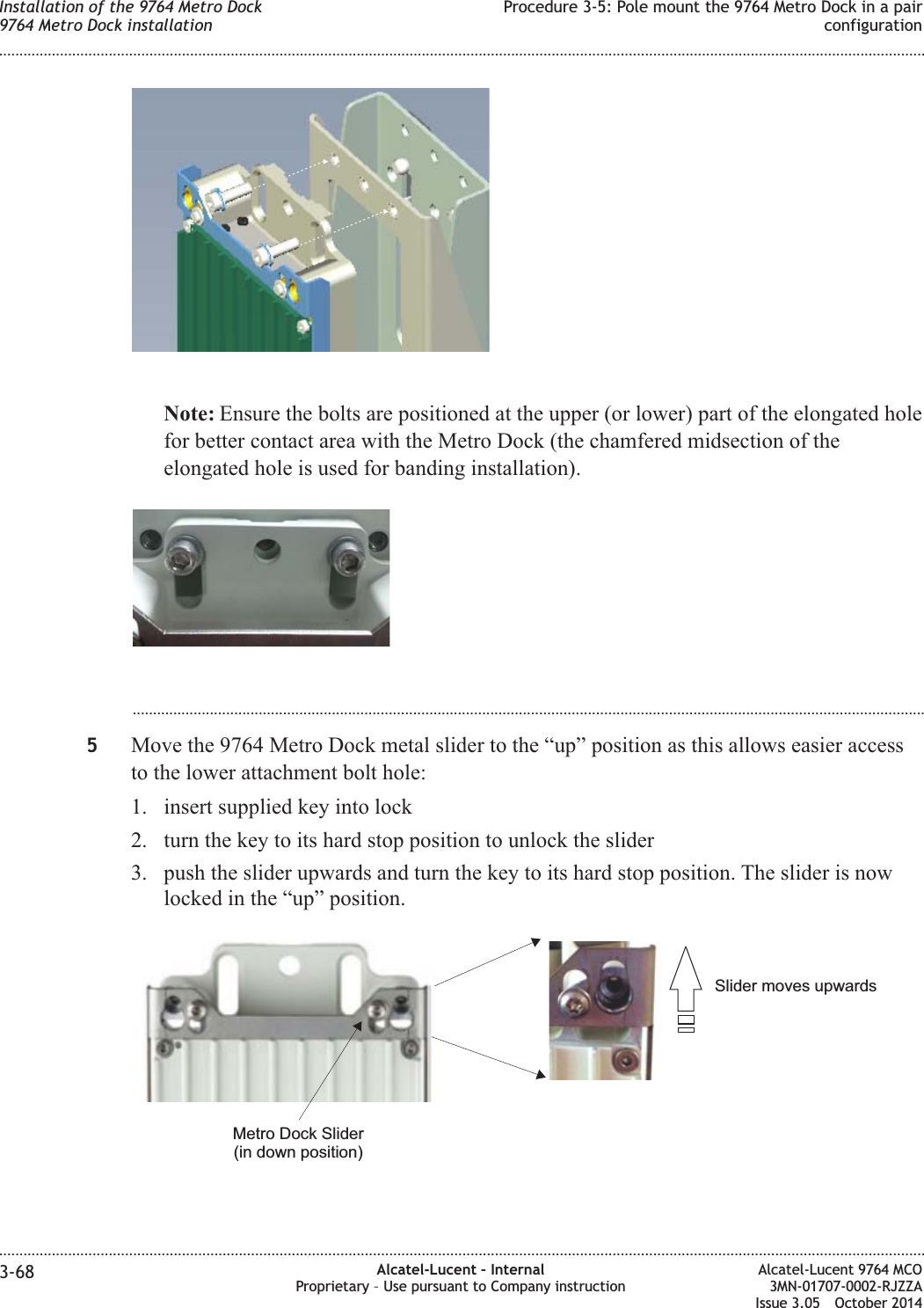 Note: Ensure the bolts are positioned at the upper (or lower) part of the elongated holefor better contact area with the Metro Dock (the chamfered midsection of theelongated hole is used for banding installation)....................................................................................................................................................................................................5Move the 9764 Metro Dock metal slider to the “up” position as this allows easier accessto the lower attachment bolt hole:1. insert supplied key into lock2. turn the key to its hard stop position to unlock the slider3. push the slider upwards and turn the key to its hard stop position. The slider is nowlocked in the “up” position.Slider moves upwardsMetro Dock Slider(in down position)Installation of the 9764 Metro Dock9764 Metro Dock installationProcedure 3-5: Pole mount the 9764 Metro Dock in a pairconfiguration........................................................................................................................................................................................................................................................................................................................................................................................................................................................................3-68 Alcatel-Lucent – InternalProprietary – Use pursuant to Company instructionAlcatel-Lucent 9764 MCO3MN-01707-0002-RJZZAIssue 3.05 October 2014DRAFTDRAFT