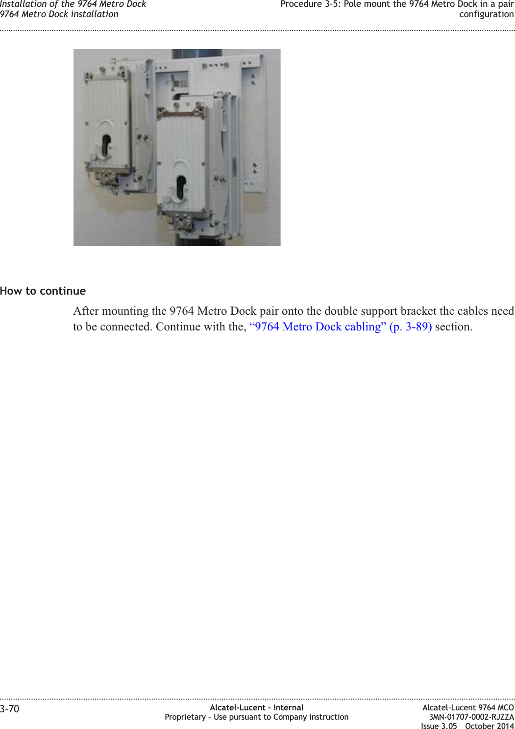 How to continueAfter mounting the 9764 Metro Dock pair onto the double support bracket the cables needto be connected. Continue with the, “9764 Metro Dock cabling” (p. 3-89) section.Installation of the 9764 Metro Dock9764 Metro Dock installationProcedure 3-5: Pole mount the 9764 Metro Dock in a pairconfiguration........................................................................................................................................................................................................................................................................................................................................................................................................................................................................3-70 Alcatel-Lucent – InternalProprietary – Use pursuant to Company instructionAlcatel-Lucent 9764 MCO3MN-01707-0002-RJZZAIssue 3.05 October 2014DRAFTDRAFT