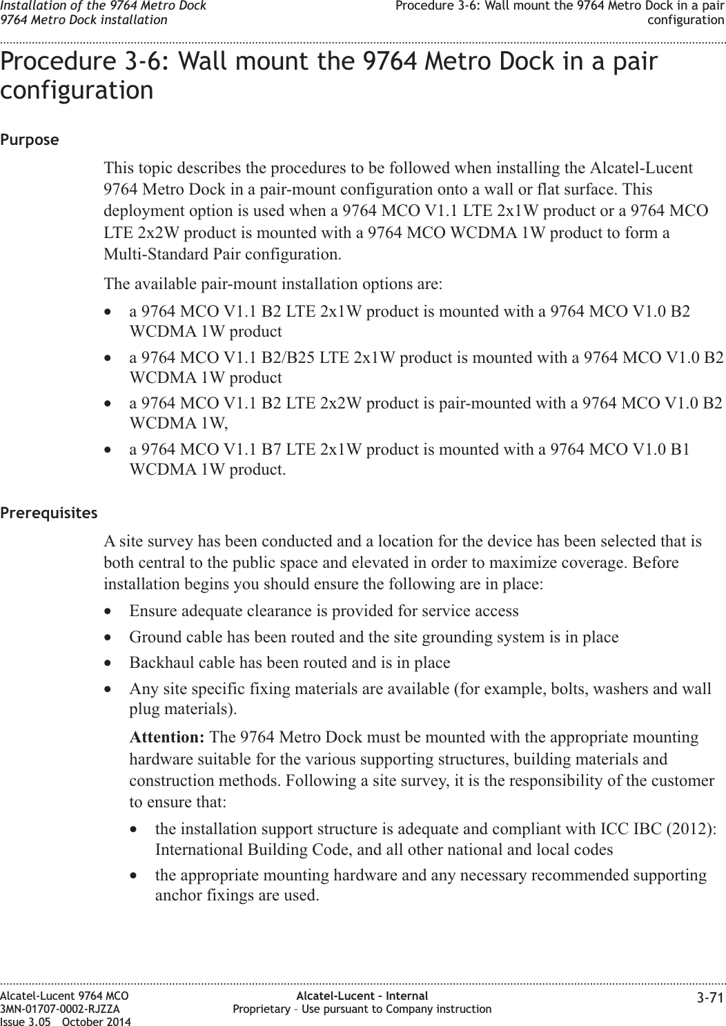 Procedure 3-6: Wall mount the 9764 Metro Dock in a pairconfigurationPurposeThis topic describes the procedures to be followed when installing the Alcatel-Lucent9764 Metro Dock in a pair-mount configuration onto a wall or flat surface. Thisdeployment option is used when a 9764 MCO V1.1 LTE 2x1W product or a 9764 MCOLTE 2x2W product is mounted with a 9764 MCO WCDMA 1W product to form aMulti-Standard Pair configuration.The available pair-mount installation options are:•a 9764 MCO V1.1 B2 LTE 2x1W product is mounted with a 9764 MCO V1.0 B2WCDMA 1W product•a 9764 MCO V1.1 B2/B25 LTE 2x1W product is mounted with a 9764 MCO V1.0 B2WCDMA 1W product•a 9764 MCO V1.1 B2 LTE 2x2W product is pair-mounted with a 9764 MCO V1.0 B2WCDMA 1W,•a 9764 MCO V1.1 B7 LTE 2x1W product is mounted with a 9764 MCO V1.0 B1WCDMA 1W product.PrerequisitesA site survey has been conducted and a location for the device has been selected that isboth central to the public space and elevated in order to maximize coverage. Beforeinstallation begins you should ensure the following are in place:•Ensure adequate clearance is provided for service access•Ground cable has been routed and the site grounding system is in place•Backhaul cable has been routed and is in place•Any site specific fixing materials are available (for example, bolts, washers and wallplug materials).Attention: The 9764 Metro Dock must be mounted with the appropriate mountinghardware suitable for the various supporting structures, building materials andconstruction methods. Following a site survey, it is the responsibility of the customerto ensure that:•the installation support structure is adequate and compliant with ICC IBC (2012):International Building Code, and all other national and local codes•the appropriate mounting hardware and any necessary recommended supportinganchor fixings are used.Installation of the 9764 Metro Dock9764 Metro Dock installationProcedure 3-6: Wall mount the 9764 Metro Dock in a pairconfiguration........................................................................................................................................................................................................................................................................................................................................................................................................................................................................Alcatel-Lucent 9764 MCO3MN-01707-0002-RJZZAIssue 3.05 October 2014Alcatel-Lucent – InternalProprietary – Use pursuant to Company instruction 3-71DRAFTDRAFT