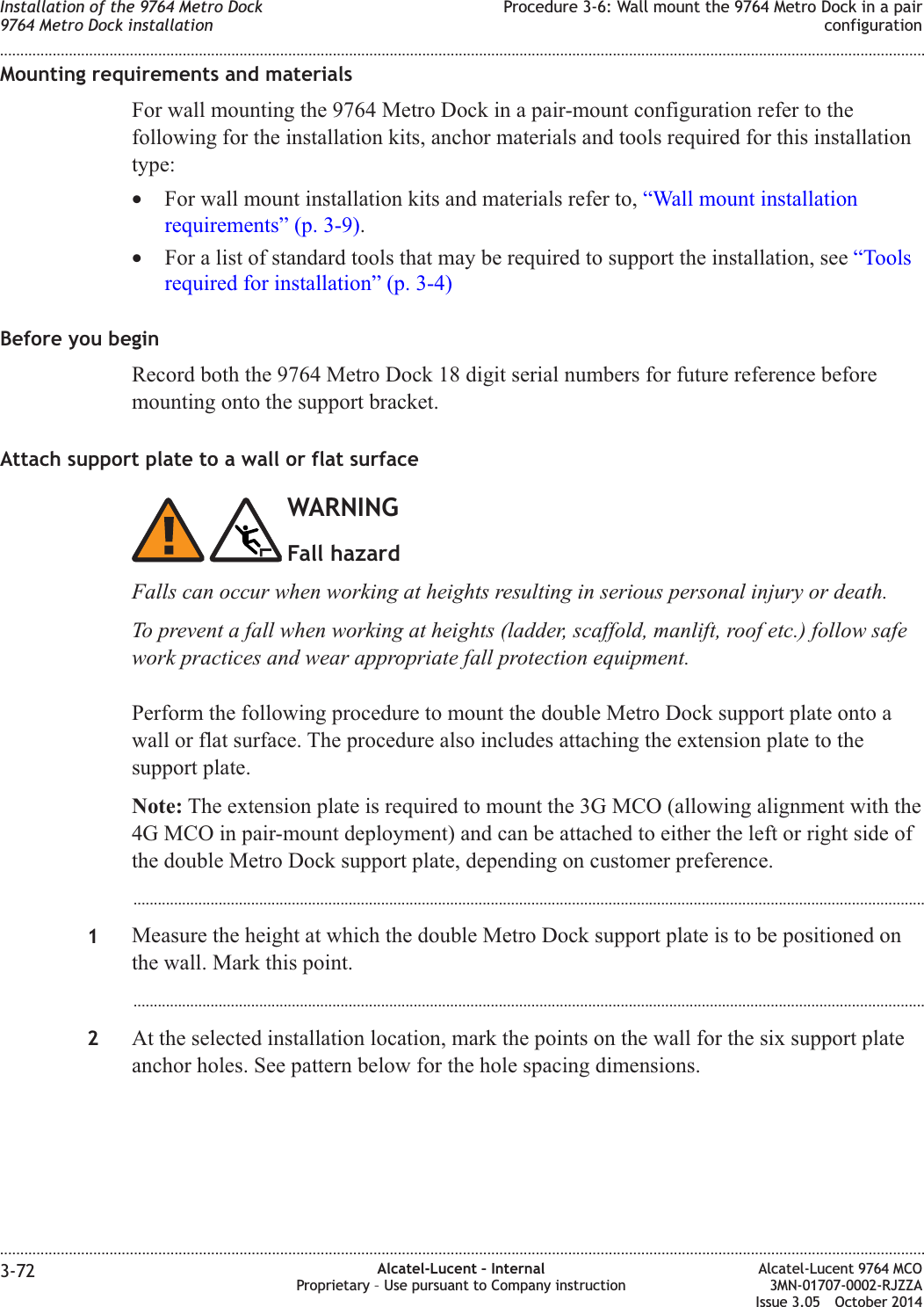 Mounting requirements and materialsFor wall mounting the 9764 Metro Dock in a pair-mount configuration refer to thefollowing for the installation kits, anchor materials and tools required for this installationtype:•For wall mount installation kits and materials refer to, “Wall mount installationrequirements” (p. 3-9).•For a list of standard tools that may be required to support the installation, see “Toolsrequired for installation” (p. 3-4)Before you beginRecord both the 9764 Metro Dock 18 digit serial numbers for future reference beforemounting onto the support bracket.Attach support plate to a wall or flat surfaceWARNINGFall hazardFalls can occur when working at heights resulting in serious personal injury or death.To prevent a fall when working at heights (ladder, scaffold, manlift, roof etc.) follow safework practices and wear appropriate fall protection equipment.Perform the following procedure to mount the double Metro Dock support plate onto awall or flat surface. The procedure also includes attaching the extension plate to thesupport plate.Note: The extension plate is required to mount the 3G MCO (allowing alignment with the4G MCO in pair-mount deployment) and can be attached to either the left or right side ofthe double Metro Dock support plate, depending on customer preference....................................................................................................................................................................................................1Measure the height at which the double Metro Dock support plate is to be positioned onthe wall. Mark this point....................................................................................................................................................................................................2At the selected installation location, mark the points on the wall for the six support plateanchor holes. See pattern below for the hole spacing dimensions.Installation of the 9764 Metro Dock9764 Metro Dock installationProcedure 3-6: Wall mount the 9764 Metro Dock in a pairconfiguration........................................................................................................................................................................................................................................................................................................................................................................................................................................................................3-72 Alcatel-Lucent – InternalProprietary – Use pursuant to Company instructionAlcatel-Lucent 9764 MCO3MN-01707-0002-RJZZAIssue 3.05 October 2014DRAFTDRAFT