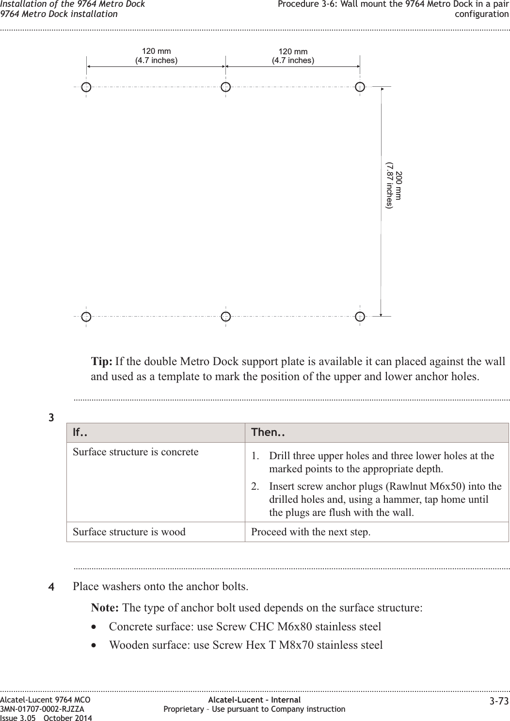 Tip: If the double Metro Dock support plate is available it can placed against the walland used as a template to mark the position of the upper and lower anchor holes....................................................................................................................................................................................................3If.. Then..Surface structure is concrete 1. Drill three upper holes and three lower holes at themarked points to the appropriate depth.2. Insert screw anchor plugs (Rawlnut M6x50) into thedrilled holes and, using a hammer, tap home untilthe plugs are flush with the wall.Surface structure is wood Proceed with the next step....................................................................................................................................................................................................4Place washers onto the anchor bolts.Note: The type of anchor bolt used depends on the surface structure:•Concrete surface: use Screw CHC M6x80 stainless steel•Wooden surface: use Screw Hex T M8x70 stainless steel120 mm(4.7 inches)200 mm(7.87 inches)120 mm(4.7 inches)Installation of the 9764 Metro Dock9764 Metro Dock installationProcedure 3-6: Wall mount the 9764 Metro Dock in a pairconfiguration........................................................................................................................................................................................................................................................................................................................................................................................................................................................................Alcatel-Lucent 9764 MCO3MN-01707-0002-RJZZAIssue 3.05 October 2014Alcatel-Lucent – InternalProprietary – Use pursuant to Company instruction 3-73DRAFTDRAFT