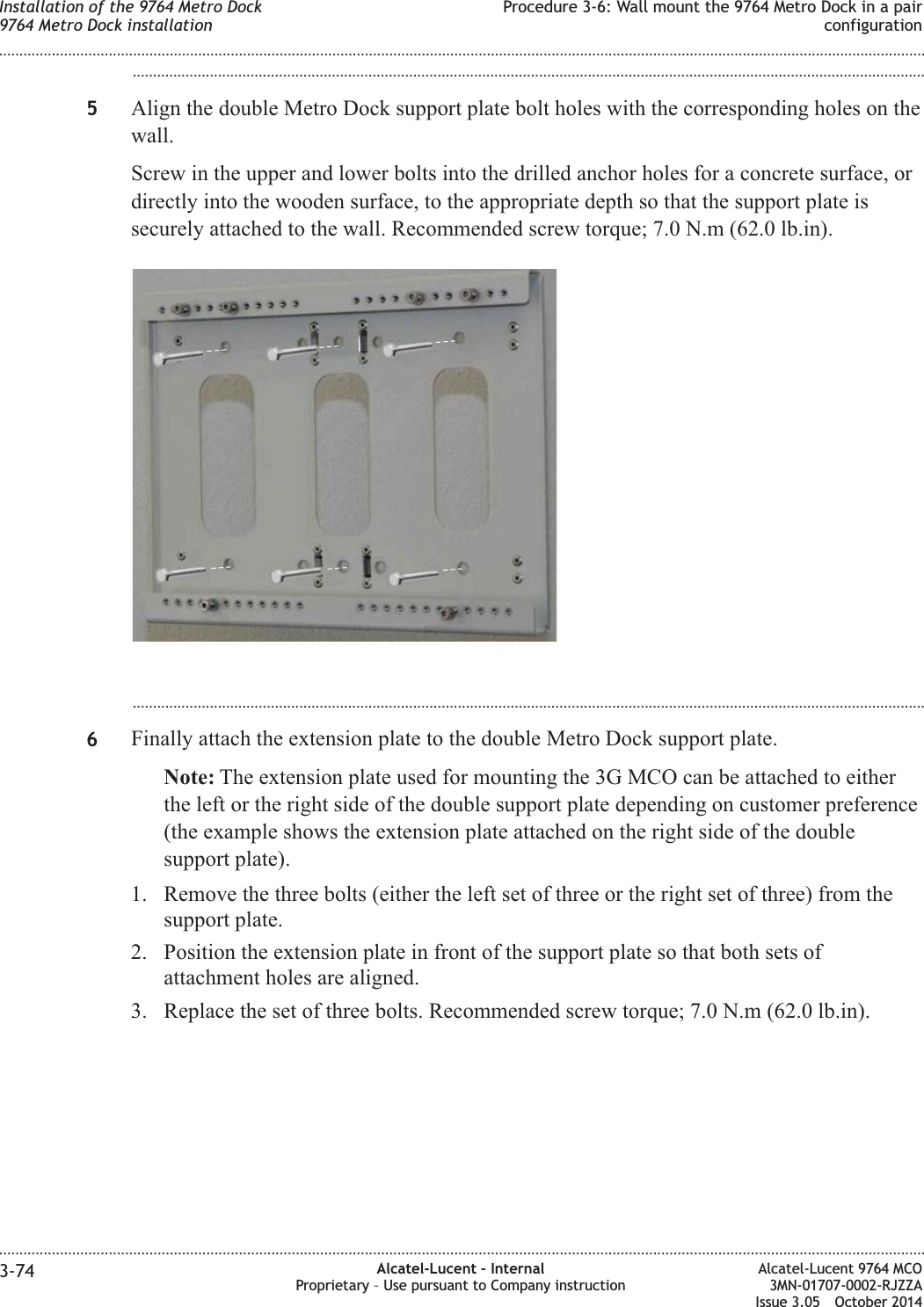 ...................................................................................................................................................................................................5Align the double Metro Dock support plate bolt holes with the corresponding holes on thewall.Screw in the upper and lower bolts into the drilled anchor holes for a concrete surface, ordirectly into the wooden surface, to the appropriate depth so that the support plate issecurely attached to the wall. Recommended screw torque; 7.0 N.m (62.0 lb.in)....................................................................................................................................................................................................6Finally attach the extension plate to the double Metro Dock support plate.Note: The extension plate used for mounting the 3G MCO can be attached to eitherthe left or the right side of the double support plate depending on customer preference(the example shows the extension plate attached on the right side of the doublesupport plate).1. Remove the three bolts (either the left set of three or the right set of three) from thesupport plate.2. Position the extension plate in front of the support plate so that both sets ofattachment holes are aligned.3. Replace the set of three bolts. Recommended screw torque; 7.0 N.m (62.0 lb.in).Installation of the 9764 Metro Dock9764 Metro Dock installationProcedure 3-6: Wall mount the 9764 Metro Dock in a pairconfiguration........................................................................................................................................................................................................................................................................................................................................................................................................................................................................3-74 Alcatel-Lucent – InternalProprietary – Use pursuant to Company instructionAlcatel-Lucent 9764 MCO3MN-01707-0002-RJZZAIssue 3.05 October 2014DRAFTDRAFT