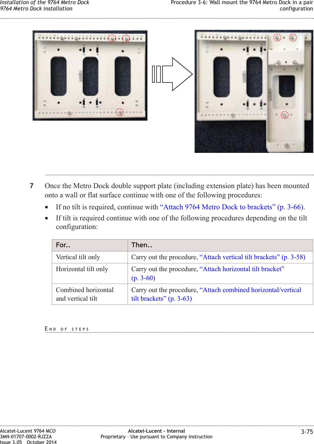 ...................................................................................................................................................................................................7Once the Metro Dock double support plate (including extension plate) has been mountedonto a wall or flat surface continue with one of the following procedures:•If no tilt is required, continue with “Attach 9764 Metro Dock to brackets” (p. 3-66).•If tilt is required continue with one of the following procedures depending on the tiltconfiguration:For.. Then..Vertical tilt only Carry out the procedure, “Attach vertical tilt brackets” (p. 3-58)Horizontal tilt only Carry out the procedure, “Attach horizontal tilt bracket”(p. 3-60)Combined horizontaland vertical tiltCarry out the procedure, “Attach combined horizontal/verticaltilt brackets” (p. 3-63)Installation of the 9764 Metro Dock9764 Metro Dock installationProcedure 3-6: Wall mount the 9764 Metro Dock in a pairconfiguration........................................................................................................................................................................................................................................................................................................................................................................................................................................................................Alcatel-Lucent 9764 MCO3MN-01707-0002-RJZZAIssue 3.05 October 2014Alcatel-Lucent – InternalProprietary – Use pursuant to Company instruction 3-75DRAFTDRAFTEND OF STEPS...................................................................................................................................................................................................