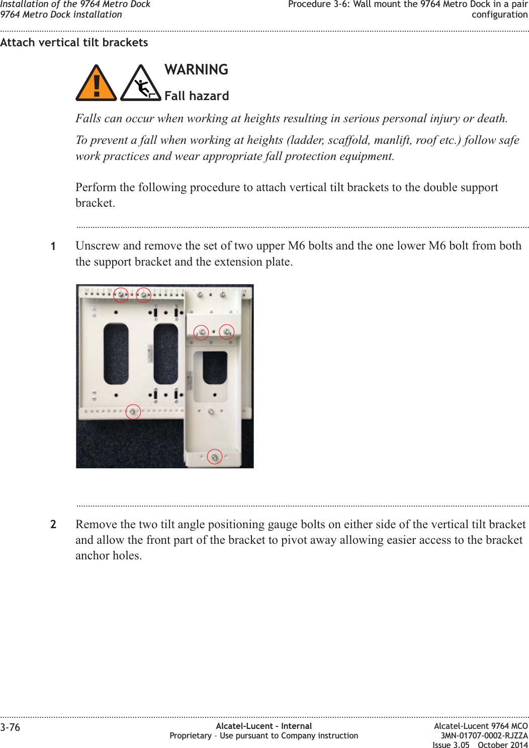 Attach vertical tilt bracketsWARNINGFall hazardFalls can occur when working at heights resulting in serious personal injury or death.To prevent a fall when working at heights (ladder, scaffold, manlift, roof etc.) follow safework practices and wear appropriate fall protection equipment.Perform the following procedure to attach vertical tilt brackets to the double supportbracket....................................................................................................................................................................................................1Unscrew and remove the set of two upper M6 bolts and the one lower M6 bolt from boththe support bracket and the extension plate....................................................................................................................................................................................................2Remove the two tilt angle positioning gauge bolts on either side of the vertical tilt bracketand allow the front part of the bracket to pivot away allowing easier access to the bracketanchor holes.Installation of the 9764 Metro Dock9764 Metro Dock installationProcedure 3-6: Wall mount the 9764 Metro Dock in a pairconfiguration........................................................................................................................................................................................................................................................................................................................................................................................................................................................................3-76 Alcatel-Lucent – InternalProprietary – Use pursuant to Company instructionAlcatel-Lucent 9764 MCO3MN-01707-0002-RJZZAIssue 3.05 October 2014DRAFTDRAFT