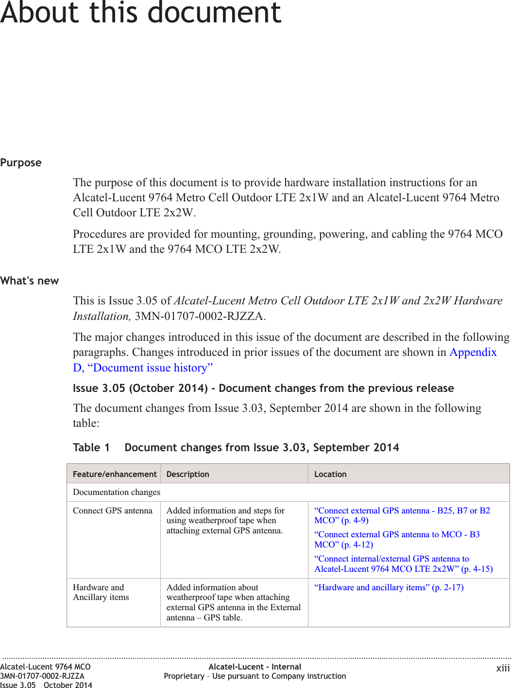 About this documentAbout this documentPurposeThe purpose of this document is to provide hardware installation instructions for anAlcatel-Lucent 9764 Metro Cell Outdoor LTE 2x1W and an Alcatel-Lucent 9764 MetroCell Outdoor LTE 2x2W.Procedures are provided for mounting, grounding, powering, and cabling the 9764 MCOLTE 2x1W and the 9764 MCO LTE 2x2W.What&apos;s newThis is Issue 3.05 of Alcatel-Lucent Metro Cell Outdoor LTE 2x1W and 2x2W HardwareInstallation, 3MN-01707-0002-RJZZA.The major changes introduced in this issue of the document are described in the followingparagraphs. Changes introduced in prior issues of the document are shown in AppendixD, “Document issue history”Issue 3.05 (October 2014) - Document changes from the previous releaseThe document changes from Issue 3.03, September 2014 are shown in the followingtable:Table 1 Document changes from Issue 3.03, September 2014Feature/enhancement Description LocationDocumentation changesConnect GPS antenna Added information and steps forusing weatherproof tape whenattaching external GPS antenna.“Connect external GPS antenna - B25, B7 or B2MCO” (p. 4-9)“Connect external GPS antenna to MCO - B3MCO” (p. 4-12)“Connect internal/external GPS antenna toAlcatel-Lucent 9764 MCO LTE 2x2W” (p. 4-15)Hardware andAncillary itemsAdded information aboutweatherproof tape when attachingexternal GPS antenna in the Externalantenna – GPS table.“Hardware and ancillary items” (p. 2-17)...................................................................................................................................................................................................................................Alcatel-Lucent 9764 MCO3MN-01707-0002-RJZZAIssue 3.05 October 2014Alcatel-Lucent – InternalProprietary – Use pursuant to Company instruction xiiiDRAFTDRAFT