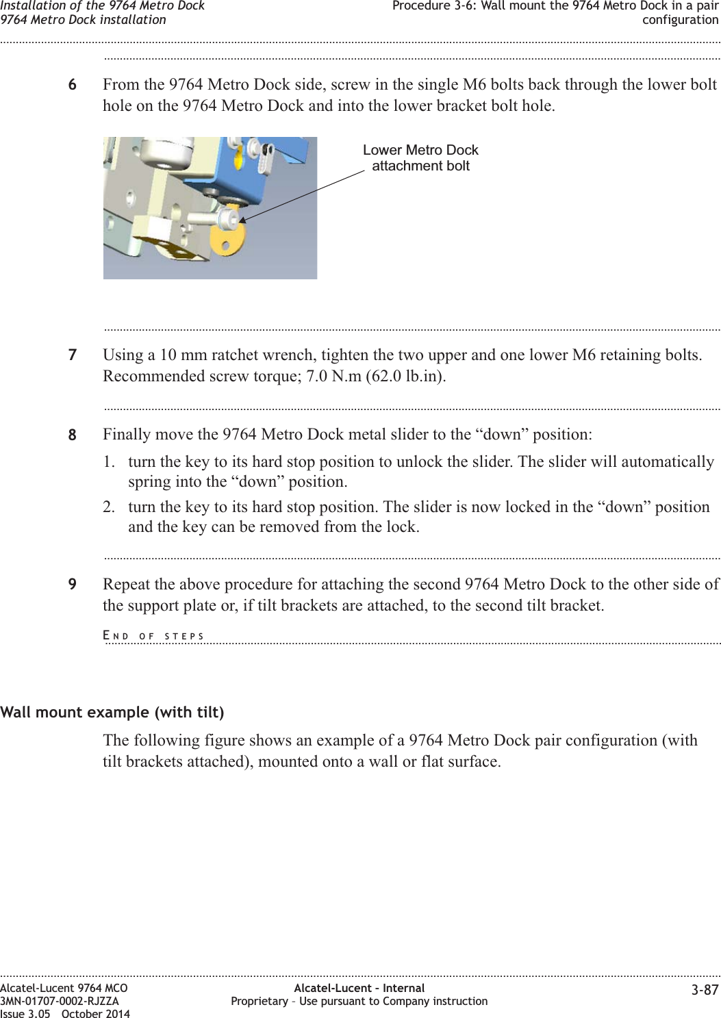 ...................................................................................................................................................................................................6From the 9764 Metro Dock side, screw in the single M6 bolts back through the lower bolthole on the 9764 Metro Dock and into the lower bracket bolt hole....................................................................................................................................................................................................7Using a 10 mm ratchet wrench, tighten the two upper and one lower M6 retaining bolts.Recommended screw torque; 7.0 N.m (62.0 lb.in)....................................................................................................................................................................................................8Finally move the 9764 Metro Dock metal slider to the “down” position:1. turn the key to its hard stop position to unlock the slider. The slider will automaticallyspring into the “down” position.2. turn the key to its hard stop position. The slider is now locked in the “down” positionand the key can be removed from the lock....................................................................................................................................................................................................9Repeat the above procedure for attaching the second 9764 Metro Dock to the other side ofthe support plate or, if tilt brackets are attached, to the second tilt bracket.Wall mount example (with tilt)The following figure shows an example of a 9764 Metro Dock pair configuration (withtilt brackets attached), mounted onto a wall or flat surface.Lower Metro Dockattachment boltInstallation of the 9764 Metro Dock9764 Metro Dock installationProcedure 3-6: Wall mount the 9764 Metro Dock in a pairconfiguration........................................................................................................................................................................................................................................................................................................................................................................................................................................................................Alcatel-Lucent 9764 MCO3MN-01707-0002-RJZZAIssue 3.05 October 2014Alcatel-Lucent – InternalProprietary – Use pursuant to Company instruction 3-87DRAFTDRAFTEND OF STEPS...................................................................................................................................................................................................