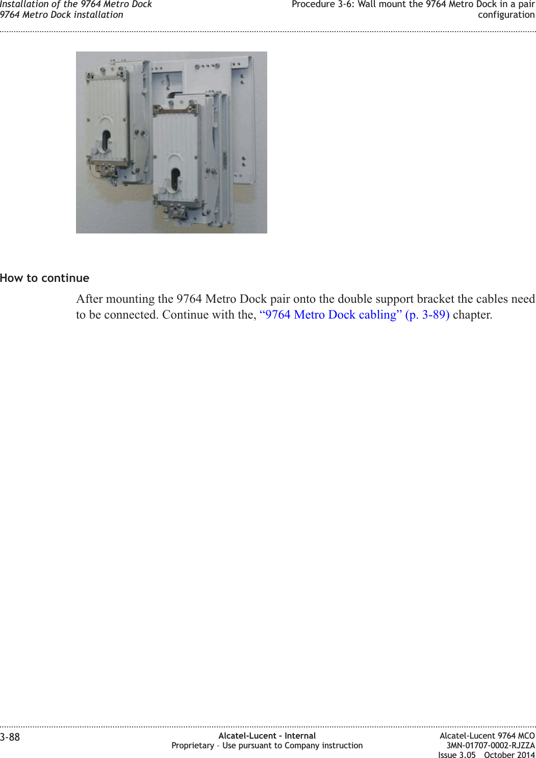 How to continueAfter mounting the 9764 Metro Dock pair onto the double support bracket the cables needto be connected. Continue with the, “9764 Metro Dock cabling” (p. 3-89) chapter.Installation of the 9764 Metro Dock9764 Metro Dock installationProcedure 3-6: Wall mount the 9764 Metro Dock in a pairconfiguration........................................................................................................................................................................................................................................................................................................................................................................................................................................................................3-88 Alcatel-Lucent – InternalProprietary – Use pursuant to Company instructionAlcatel-Lucent 9764 MCO3MN-01707-0002-RJZZAIssue 3.05 October 2014DRAFTDRAFT