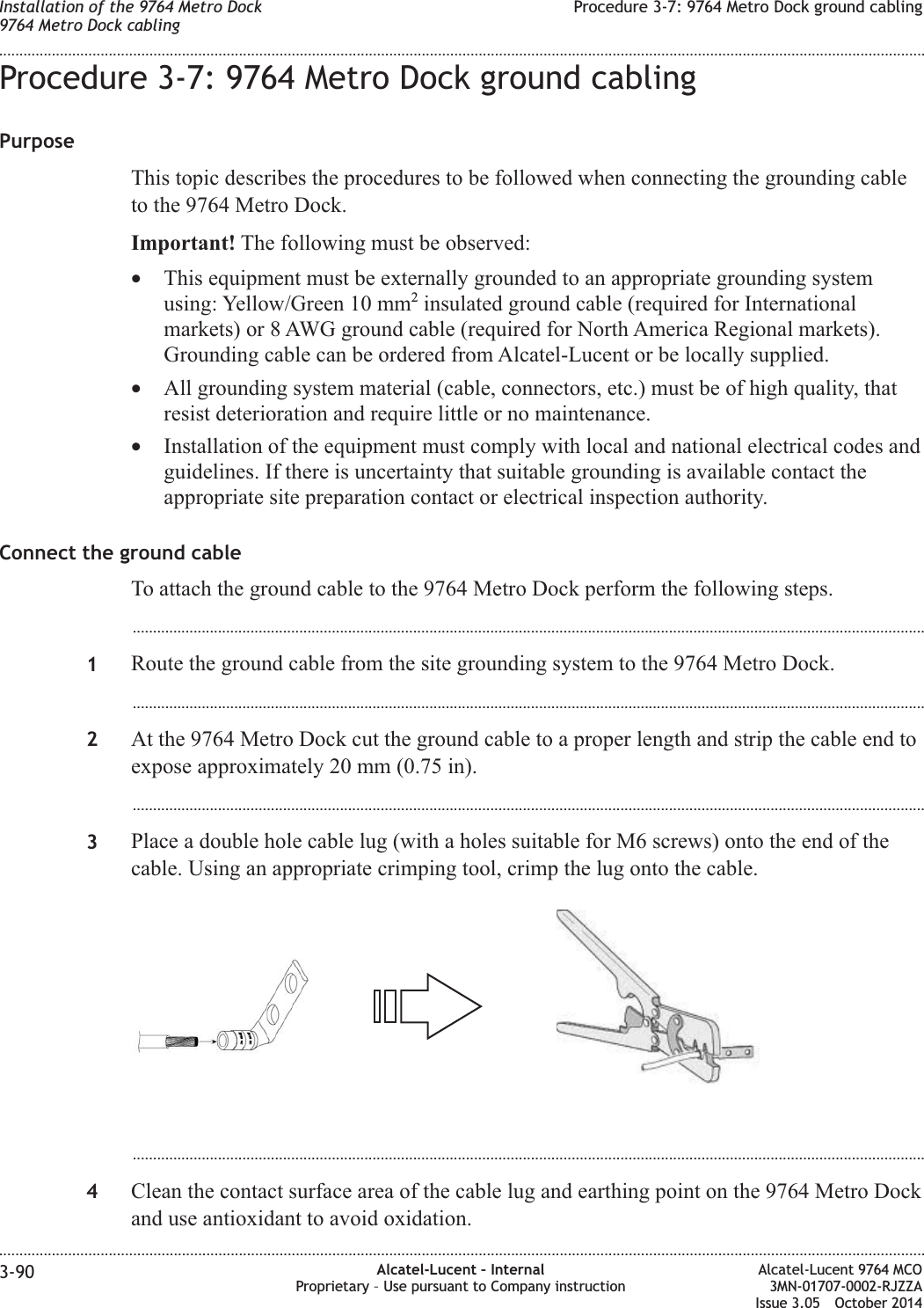 Procedure 3-7: 9764 Metro Dock ground cablingPurposeThis topic describes the procedures to be followed when connecting the grounding cableto the 9764 Metro Dock.Important! The following must be observed:•This equipment must be externally grounded to an appropriate grounding systemusing: Yellow/Green 10 mm2insulated ground cable (required for Internationalmarkets) or 8 AWG ground cable (required for North America Regional markets).Grounding cable can be ordered from Alcatel-Lucent or be locally supplied.•All grounding system material (cable, connectors, etc.) must be of high quality, thatresist deterioration and require little or no maintenance.•Installation of the equipment must comply with local and national electrical codes andguidelines. If there is uncertainty that suitable grounding is available contact theappropriate site preparation contact or electrical inspection authority.Connect the ground cableTo attach the ground cable to the 9764 Metro Dock perform the following steps....................................................................................................................................................................................................1Route the ground cable from the site grounding system to the 9764 Metro Dock....................................................................................................................................................................................................2At the 9764 Metro Dock cut the ground cable to a proper length and strip the cable end toexpose approximately 20 mm (0.75 in)....................................................................................................................................................................................................3Place a double hole cable lug (with a holes suitable for M6 screws) onto the end of thecable. Using an appropriate crimping tool, crimp the lug onto the cable....................................................................................................................................................................................................4Clean the contact surface area of the cable lug and earthing point on the 9764 Metro Dockand use antioxidant to avoid oxidation.Installation of the 9764 Metro Dock9764 Metro Dock cablingProcedure 3-7: 9764 Metro Dock ground cabling........................................................................................................................................................................................................................................................................................................................................................................................................................................................................3-90 Alcatel-Lucent – InternalProprietary – Use pursuant to Company instructionAlcatel-Lucent 9764 MCO3MN-01707-0002-RJZZAIssue 3.05 October 2014DRAFTDRAFT