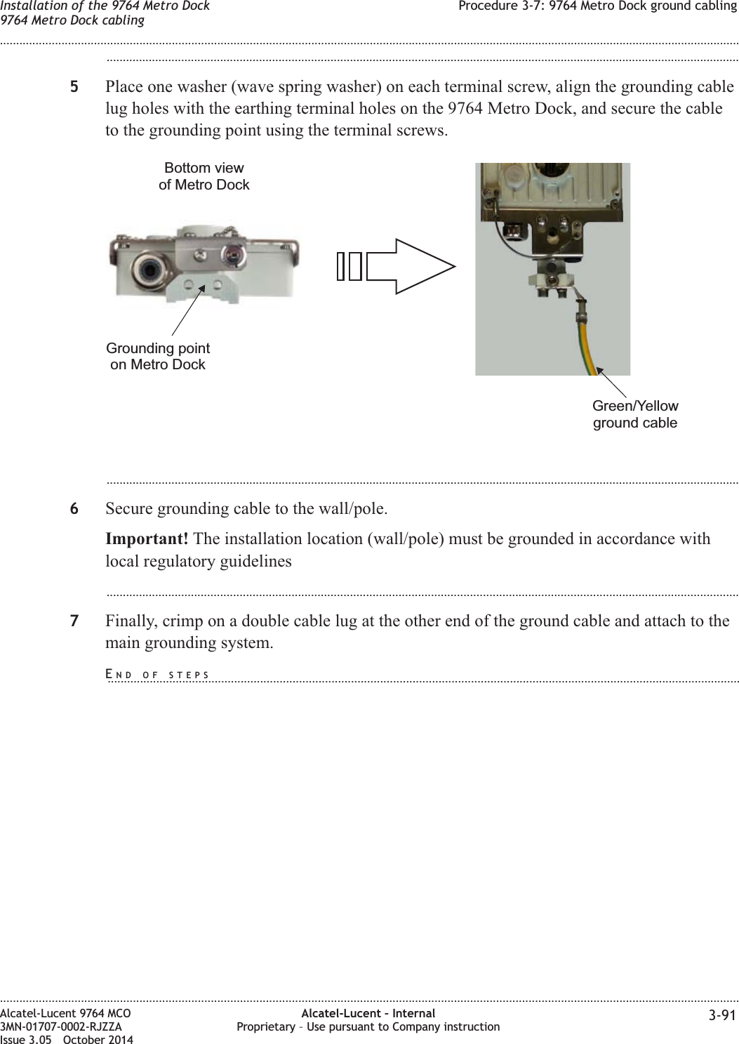 ...................................................................................................................................................................................................5Place one washer (wave spring washer) on each terminal screw, align the grounding cablelug holes with the earthing terminal holes on the 9764 Metro Dock, and secure the cableto the grounding point using the terminal screws....................................................................................................................................................................................................6Secure grounding cable to the wall/pole.Important! The installation location (wall/pole) must be grounded in accordance withlocal regulatory guidelines...................................................................................................................................................................................................7Finally, crimp on a double cable lug at the other end of the ground cable and attach to themain grounding system.Bottom viewof Metro DockGreen/Yellowground cableGrounding pointon Metro DockInstallation of the 9764 Metro Dock9764 Metro Dock cablingProcedure 3-7: 9764 Metro Dock ground cabling........................................................................................................................................................................................................................................................................................................................................................................................................................................................................Alcatel-Lucent 9764 MCO3MN-01707-0002-RJZZAIssue 3.05 October 2014Alcatel-Lucent – InternalProprietary – Use pursuant to Company instruction 3-91DRAFTDRAFTEND OF STEPS...................................................................................................................................................................................................